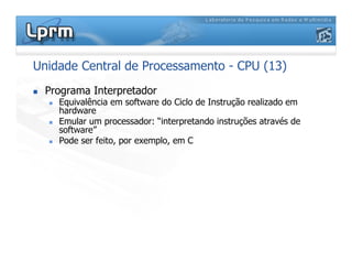 Unidade Central de Processamento - CPU (13)
 Programa Interpretador
 Equivalência em software do Ciclo de Instrução realizado em
hardware
 Emular um processador: “interpretando instruções através de
software”
 Pode ser feito, por exemplo, em C
 