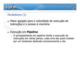 Paralelismo (1)
 Maior gargalo para a velocidade de execução de
instruções é o acesso à memória
 Execução em Pipeline
 O processamento em pipeline divide a execução de
instruções em várias partes, cada uma das quais tratada
por um hardware dedicado exclusivamente a ela.
 