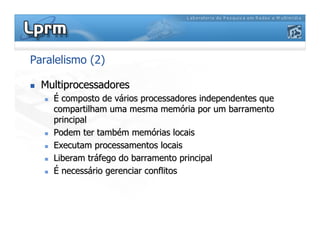 Paralelismo (2)

 Multiprocessadores
Multiprocessadores

 É
É composto de v
composto de vá
ários processadores independentes que
rios processadores independentes que
compartilham uma mesma mem
compartilham uma mesma memó
ória por um
ria por um barramento
barramento
principal
principal

 Podem ter tamb
Podem ter també
ém mem
m memó
órias locais
rias locais

 Executam processamentos locais
Executam processamentos locais

 Liberam tr
Liberam trá
áfego do
fego do barramento
barramento principal
principal

 É
É necess
necessá
ário gerenciar conflitos
rio gerenciar conflitos
 