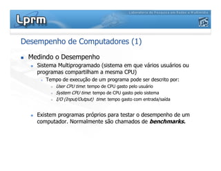 Desempenho de Computadores (1)
 Medindo o Desempenho
 Sistema Multiprogramado (sistema em que vários usuários ou
programas compartilham a mesma CPU)
 Tempo de execução de um programa pode ser descrito por:
 User CPU time: tempo de CPU gasto pelo usuário
 System CPU time: tempo de CPU gasto pelo sistema
 I/O (Input/Output) time: tempo gasto com entrada/saída
 Existem programas próprios para testar o desempenho de um
computador. Normalmente são chamados de benchmarks.
 