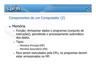 Componentes de um Computador (2)
 Memória
 Função: Armazenar dados e programas (conjunto de
instruções), permitindo o processamento automático
dos dados.
 Tipos:
 Memória Principal (MP)
 Memória Secundária (MS)
 Para serem executados pela CPU, os programas devem
estar armazenados na MP.
 