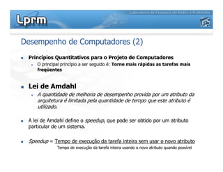 Desempenho de Computadores (2)
 Princípios Quantitativos para o Projeto de Computadores
 O principal princípio a ser seguido é: Torne mais rápidas as tarefas mais
freqüentes
 Lei de Amdahl
 A quantidade de melhoria de desempenho provida por um atributo da
arquitetura é limitada pela quantidade de tempo que este atributo é
utilizado.
 A lei de Amdahl define o speedup, que pode ser obtido por um atributo
particular de um sistema.
 Speedup = Tempo de execução da tarefa inteira sem usar o novo atributo
Tempo de execução da tarefa inteira usando o novo atributo quando possível
 