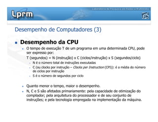Desempenho de Computadores (3)
 Desempenho da CPU
 O tempo de execução T de um programa em uma determinada CPU, pode
ser expresso por:
T (segundos) = N (instrução) x C (ciclos/instrução) x S (segundos/ciclo)
 N é o número total de instruções executadas
 C (ou clocks por instrução – Clocks per Instruction (CPI)): é a média do número
de ciclos por instrução
 S é o número de segundos por ciclo
 Quanto menor o tempo, maior o desempenho.
 N, C e S são afetados primariamente: pela capacidade de otimização do
compilador; pela arquitetura do processador e de seu conjunto de
instruções; e pela tecnologia empregada na implementação da máquina.
 