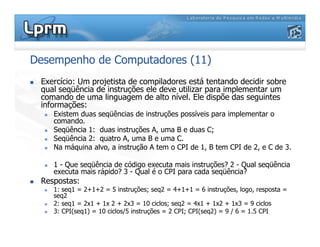 Desempenho de Computadores (11)
 Exercício: Um projetista de compiladores está tentando decidir sobre
qual seqüência de instruções ele deve utilizar para implementar um
comando de uma linguagem de alto nível. Ele dispõe das seguintes
informações:
 Existem duas seqüências de instruções possíveis para implementar o
comando.
 Seqüência 1: duas instruções A, uma B e duas C;
 Seqüência 2: quatro A, uma B e uma C.
 Na máquina alvo, a instrução A tem o CPI de 1, B tem CPI de 2, e C de 3.
 1 - Que seqüência de código executa mais instruções? 2 - Qual seqüência
executa mais rápido? 3 - Qual é o CPI para cada seqüência?
 Respostas:
 1: seq1 = 2+1+2 = 5 instruções; seq2 = 4+1+1 = 6 instruções, logo, resposta =
seq2
 2: seq1 = 2x1 + 1x 2 + 2x3 = 10 ciclos; seq2 = 4x1 + 1x2 + 1x3 = 9 ciclos
 3: CPI(seq1) = 10 ciclos/5 instruções = 2 CPI; CPI(seq2) = 9 / 6 = 1.5 CPI
 