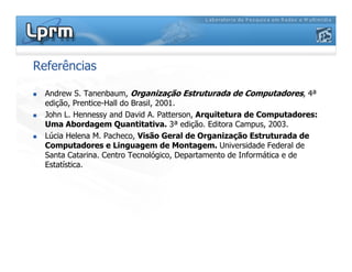 Referências
 Andrew S. Tanenbaum, Organização Estruturada de Computadores, 4ª
edição, Prentice-Hall do Brasil, 2001.
 John L. Hennessy and David A. Patterson, Arquitetura de Computadores:
Uma Abordagem Quantitativa. 3ª edição. Editora Campus, 2003.
 Lúcia Helena M. Pacheco, Visão Geral de Organização Estruturada de
Computadores e Linguagem de Montagem. Universidade Federal de
Santa Catarina. Centro Tecnológico, Departamento de Informática e de
Estatística.
 