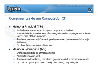 Componentes de um Computador (3)
 Memória Principal (MP)
 Limitada (armazena somente alguns programas e dados).
 É a memória de trabalho, nela são carregados todos os programas e dados
usados pela CPU no momento.
 Geralmente o seu conteúdo será perdido uma vez que o computador seja
desligado.
 Ex.: RAM (Random Access Memory)
 Memória Secundária (MS)
 Grande capacidade de armazenamento
 Mais lentas do que a MP
 Geralmente não-voláteis, permitindo guardar os dados permanentemente.
 Ex.: Discos rígidos (HD - Hard Disk), CDs, DVDs, disquetes, etc.
 
