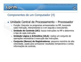 Componentes de um Computador (4)
 Unidade Central de Processamento – Processador
 Função: Executar os programas armazenados na MP, buscando
cada instrução, interpretando-a e em seguida a executando.
 Unidade de Controle (UC): busca instruções na MP e determina
o tipo de cada instrução.
 Unidade Lógica e Aritmética (ULA): realiza um conjunto de
operações necessárias à execução das instruções.
 Conjunto (Banco) de Registradores: pequena memória de alta
velocidade, usada para armazenar resultados temporários e certas
informações de controle.
 