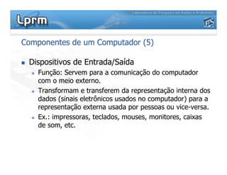 Componentes de um Computador (5)
 Dispositivos de Entrada/Saída
 Função: Servem para a comunicação do computador
com o meio externo.
 Transformam e transferem da representação interna dos
dados (sinais eletrônicos usados no computador) para a
representação externa usada por pessoas ou vice-versa.
 Ex.: impressoras, teclados, mouses, monitores, caixas
de som, etc.
 