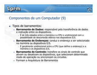 Componentes de um Computador (9)
 Tipos de barramentos:
 Barramento de Dados: responsável pela transferência de dados
e instrução entre os dispositivos.
 É de três estados entre a memória e a CPU e unidirecional com a
possibilidade de desconexão elétrica nos dispositivos E/S.
 Barramento de Endereços: conduz o endereço a ser selecionado
na memória ou dispositivos E/S.
 É geralmente unidirecional entre a CPU (que define o endereço) e a
memória e os dispositivos E/S.
 Barramento de Controle: transfere os sinais de controle que
ativam ou desativam os dispositivos, que selecionam determinado
modo de operação ou sincronizam os circuitos.
 Formam a Arquitetura de Barramentos
 