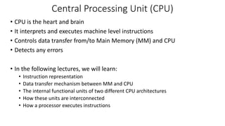Central Processing Unit (CPU)
• CPU is the heart and brain
• It interprets and executes machine level instructions
• Controls data transfer from/to Main Memory (MM) and CPU
• Detects any errors
• In the following lectures, we will learn:
• Instruction representation
• Data transfer mechanism between MM and CPU
• The internal functional units of two different CPU architectures
• How these units are interconnected
• How a processor executes instructions
 