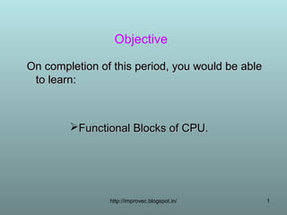 Objective

On completion of this period, you would be able
 to learn:



        Functional Blocks of CPU.




                http://improvec.blogspot.in/      1
 