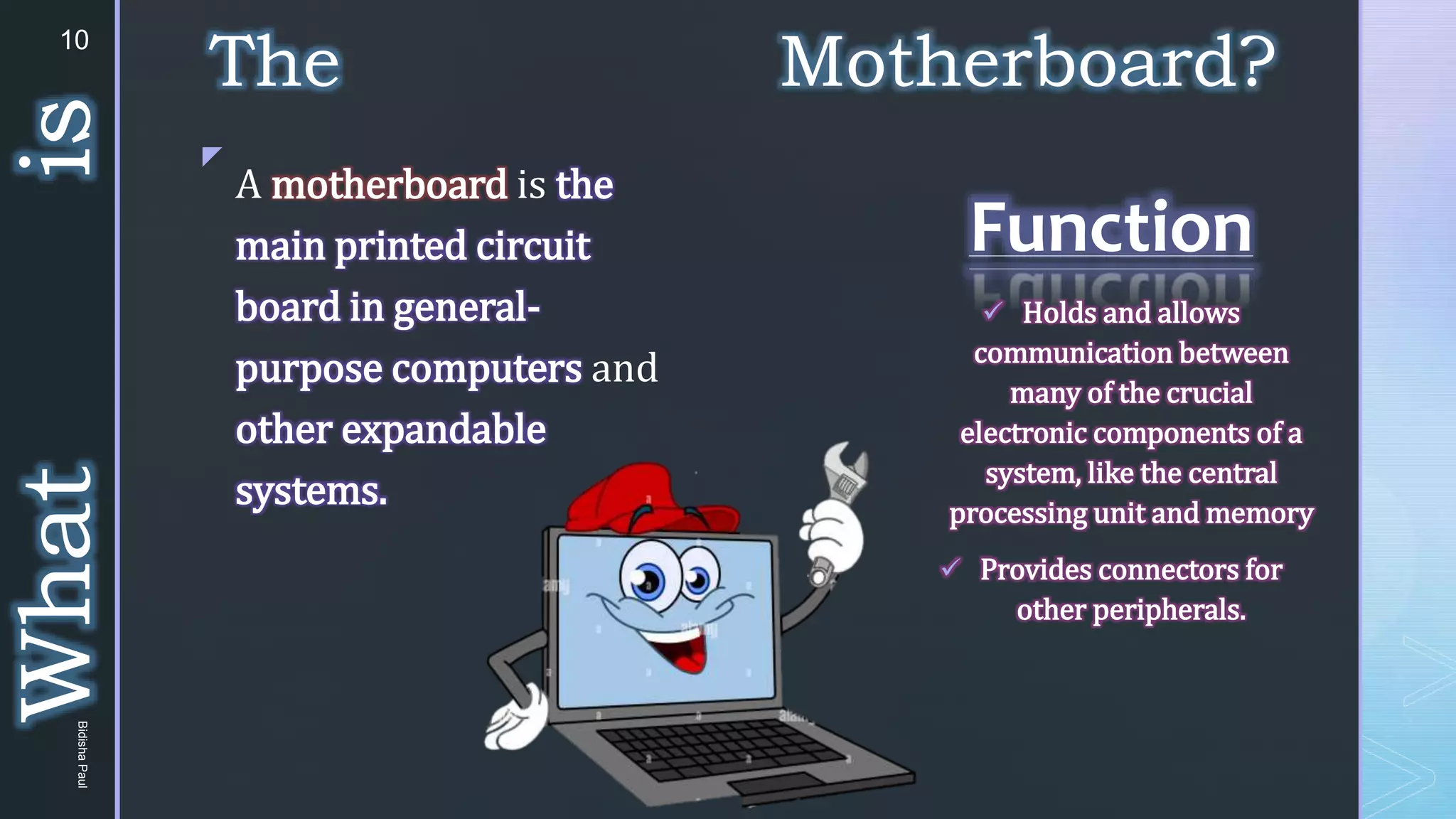 z
The Motherboard?
Function
 Holds and allows
communication between
many of the crucial
electronic components of a
system, like the central
processing unit and memory
 Provides connectors for
other peripherals.
A motherboard is the
main printed circuit
board in general-
purpose computers and
other expandable
systems.
What
is
10
Bidisha
Paul
 