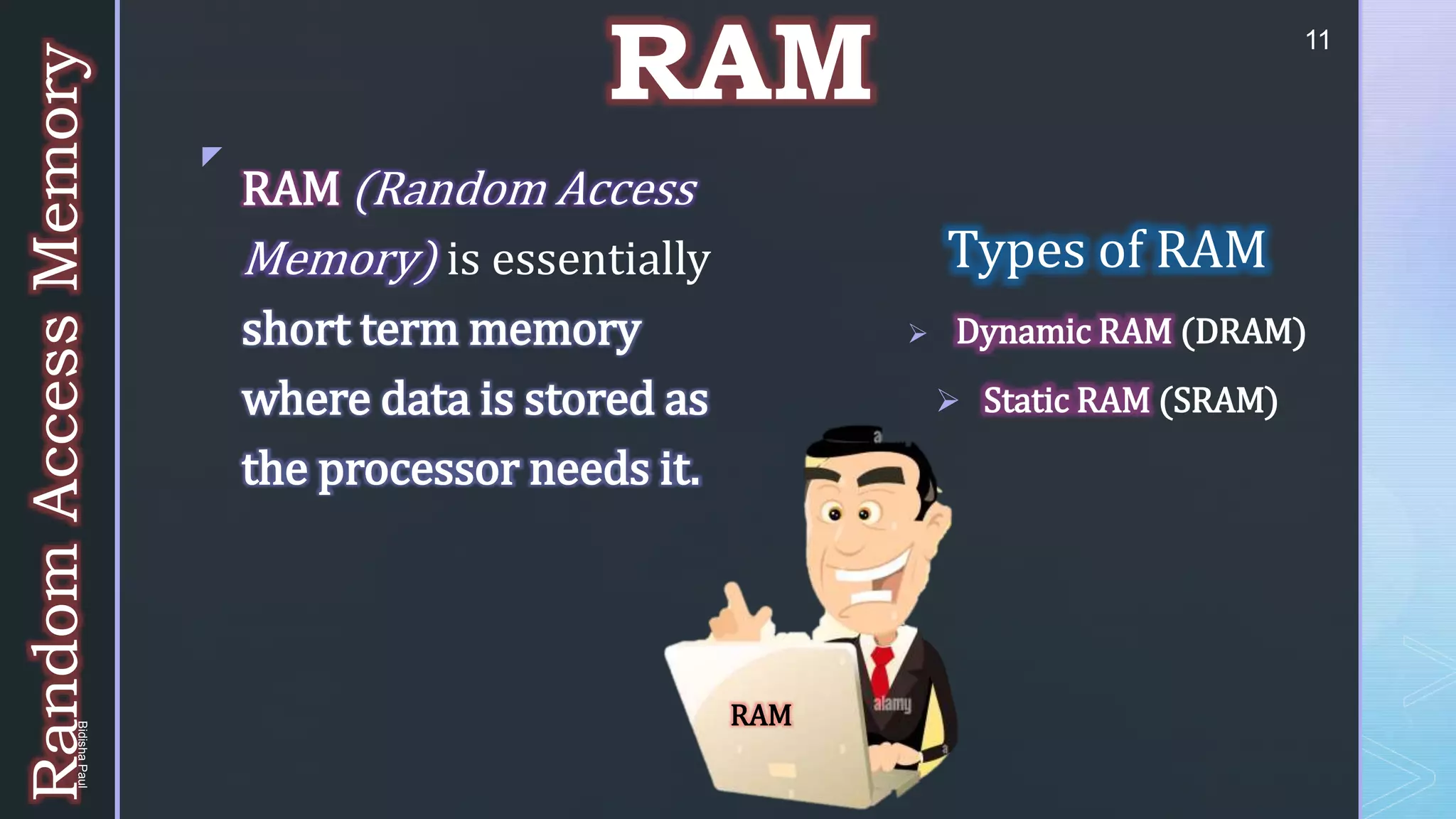 z
RAM
Types of RAM
 Dynamic RAM (DRAM)
 Static RAM (SRAM)
RAM (Random Access
Memory) is essentially
short term memory
where data is stored as
the processor needs it.
Random
Access
Memory
RAM
11
Bidisha
Paul
 