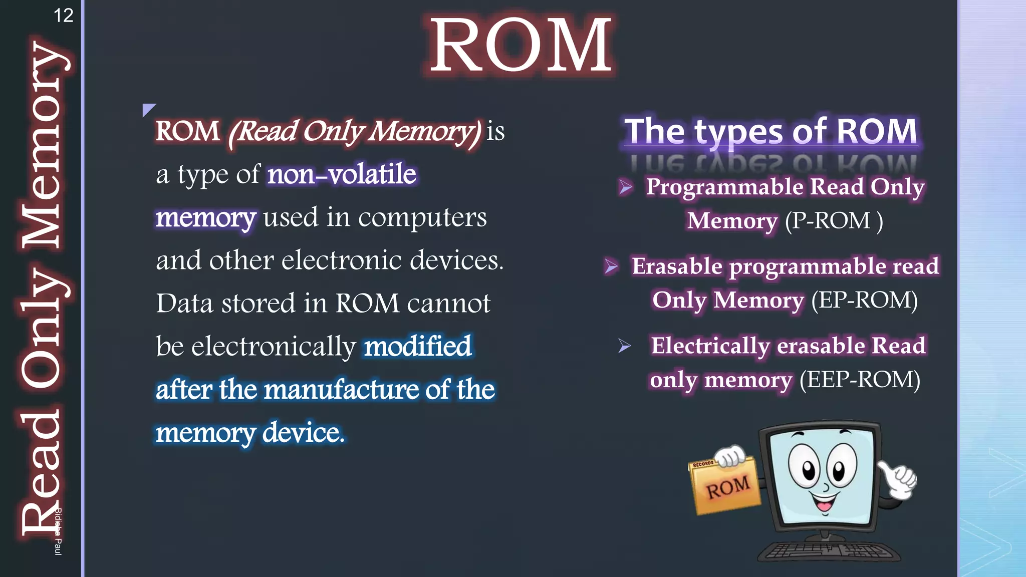 z
ROM
The types of ROM
 Programmable Read Only
Memory (P-ROM )
 Erasable programmable read
Only Memory (EP-ROM)
 Electrically erasable Read
only memory (EEP-ROM)
ROM (Read Only Memory) is
a type of non-volatile
memory used in computers
and other electronic devices.
Data stored in ROM cannot
be electronically modified
after the manufacture of the
memory device.
Read
Only
Memory
12
Bidisha
Paul
 