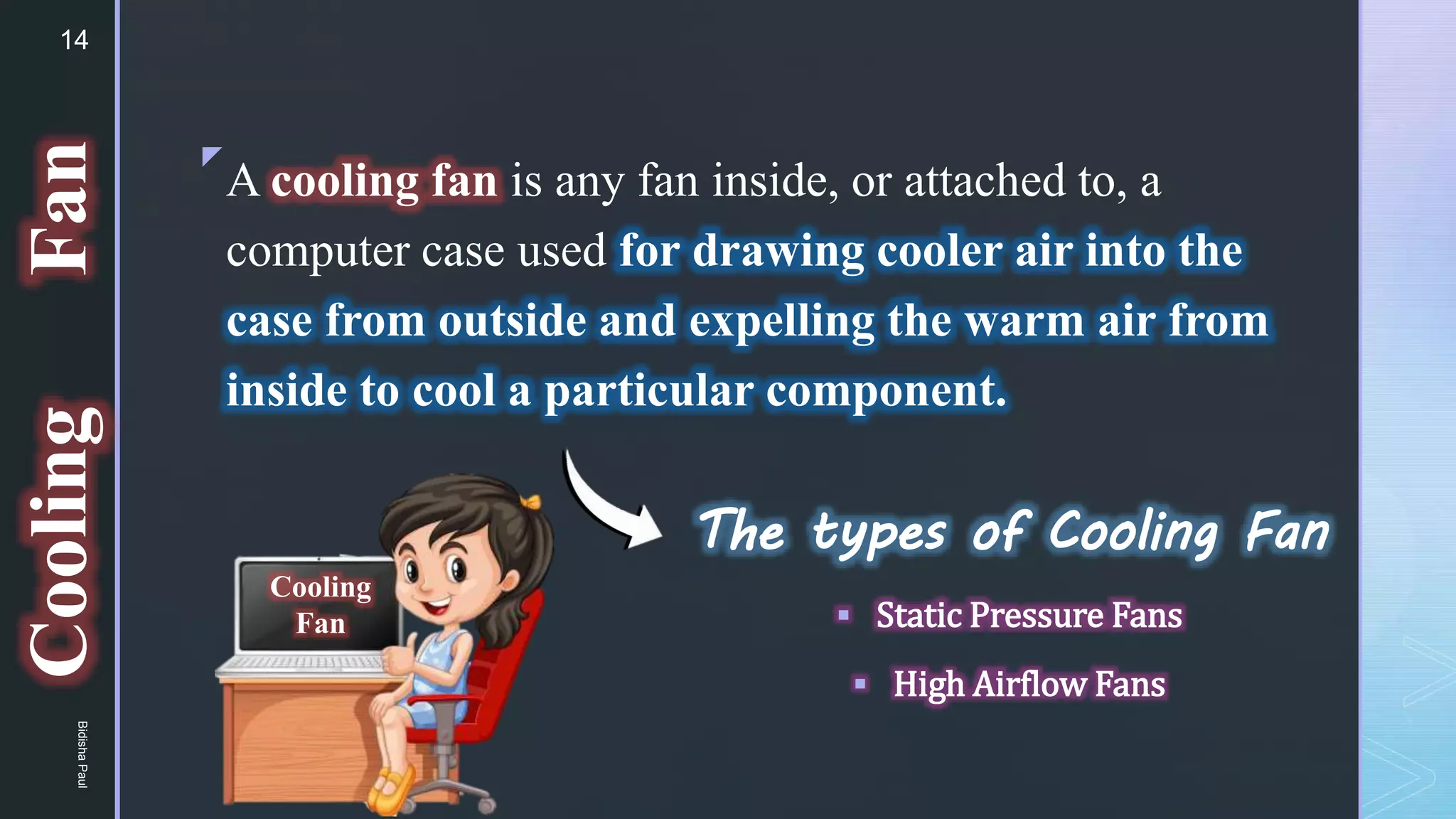 z
The types of Cooling Fan
 Static Pressure Fans
 High Airflow Fans
A cooling fan is any fan inside, or attached to, a
computer case used for drawing cooler air into the
case from outside and expelling the warm air from
inside to cool a particular component.
Cooling
Fan
Cooling
Fan
14
Bidisha
Paul
 