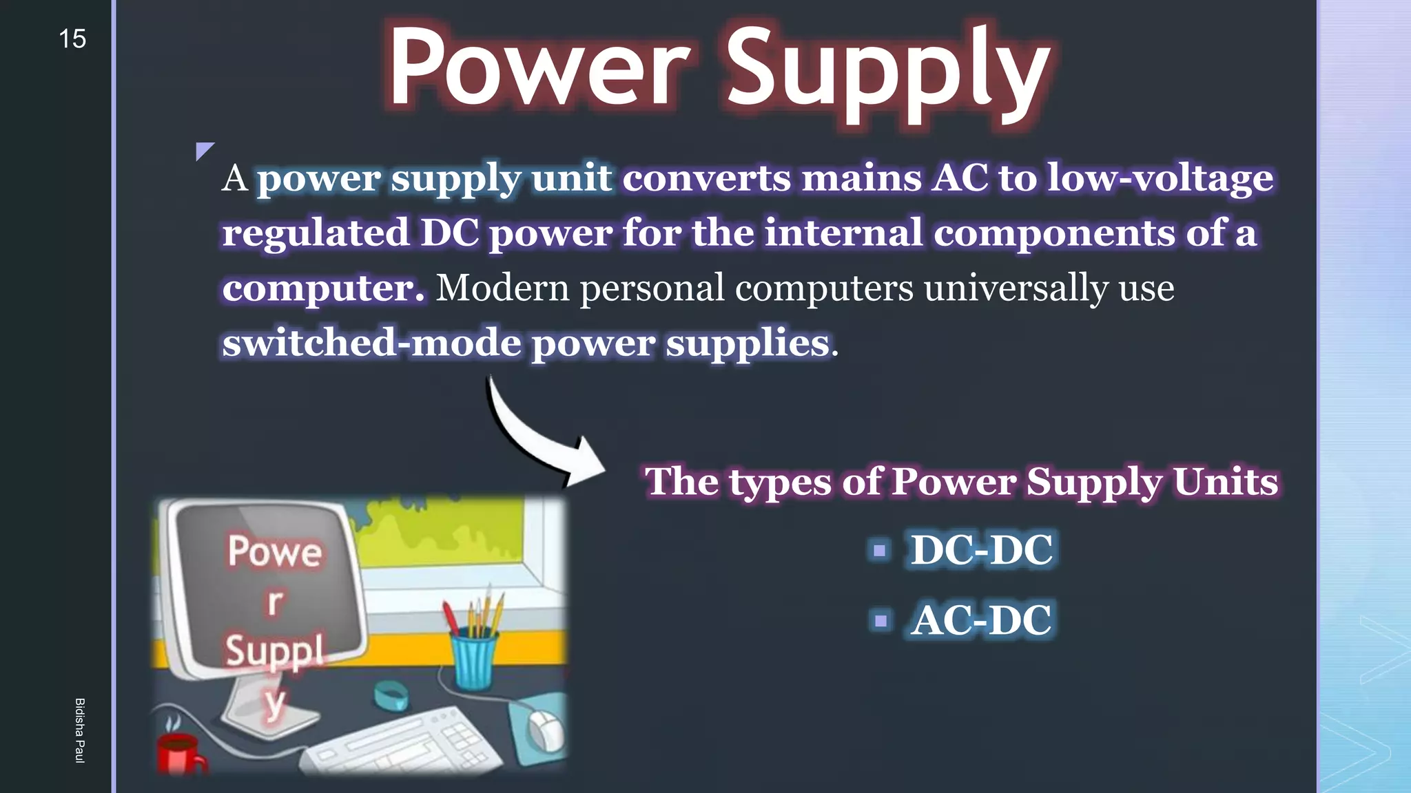 z
Power Supply
The types of Power Supply Units
 DC-DC
 AC-DC
A power supply unit converts mains AC to low-voltage
regulated DC power for the internal components of a
computer. Modern personal computers universally use
switched-mode power supplies.
15
Bidisha
Paul
 