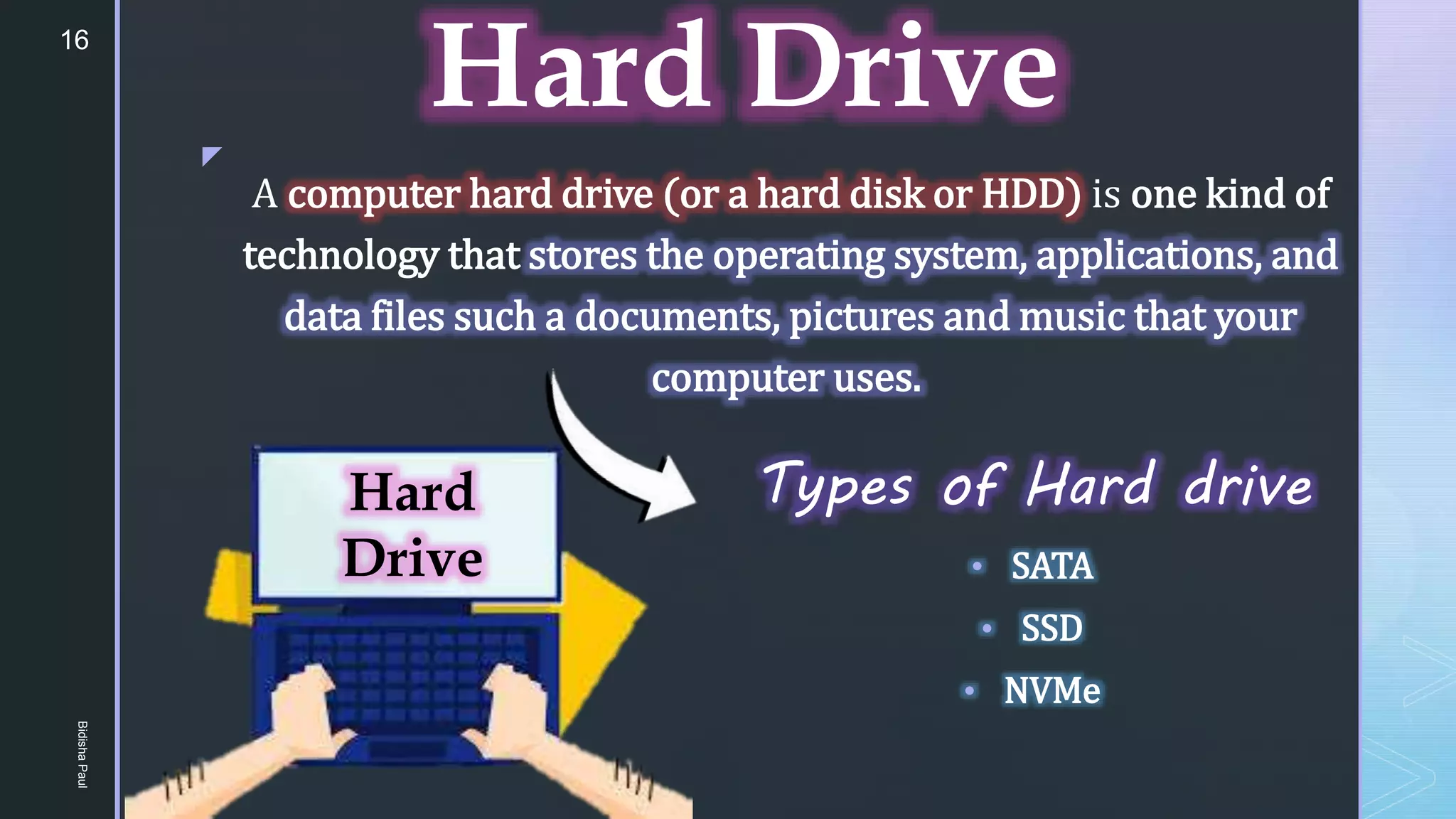 z
Hard Drive
Types of Hard drive
• SATA
• SSD
• NVMe
A computer hard drive (or a hard disk or HDD) is one kind of
technology that stores the operating system, applications, and
data files such a documents, pictures and music that your
computer uses.
Hard
Drive
16
Bidisha
Paul
 