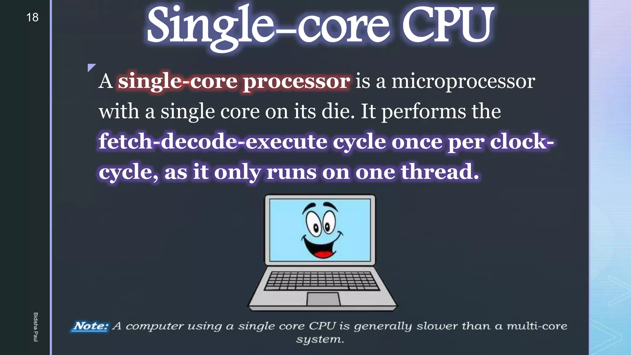 z
Single-core CPU
A single-core processor is a microprocessor
with a single core on its die. It performs the
fetch-decode-execute cycle once per clock-
cycle, as it only runs on one thread.
18
Bidisha
Paul
 
