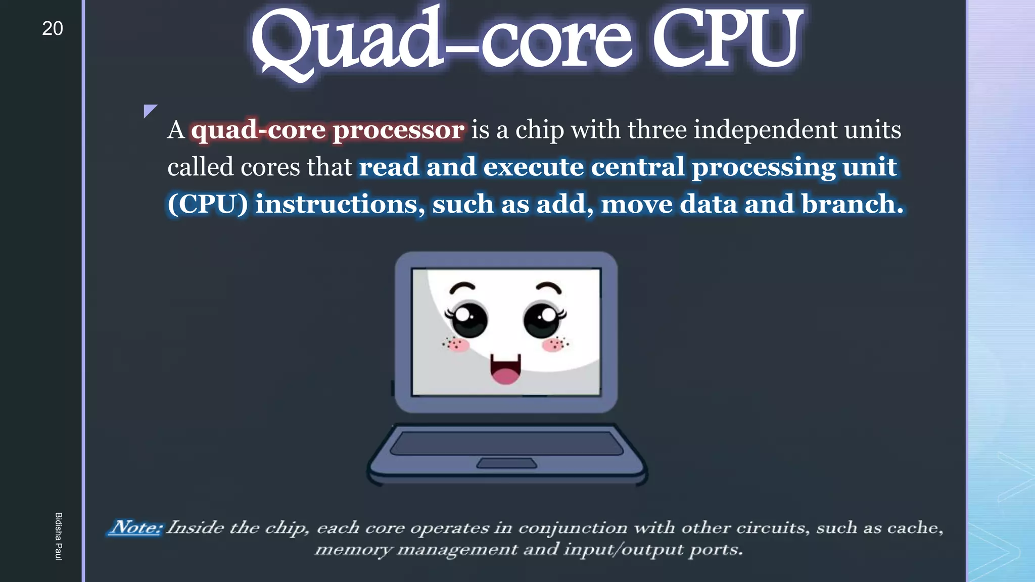 z
Quad-core CPU
A quad-core processor is a chip with three independent units
called cores that read and execute central processing unit
(CPU) instructions, such as add, move data and branch.
20
Bidisha
Paul
 
