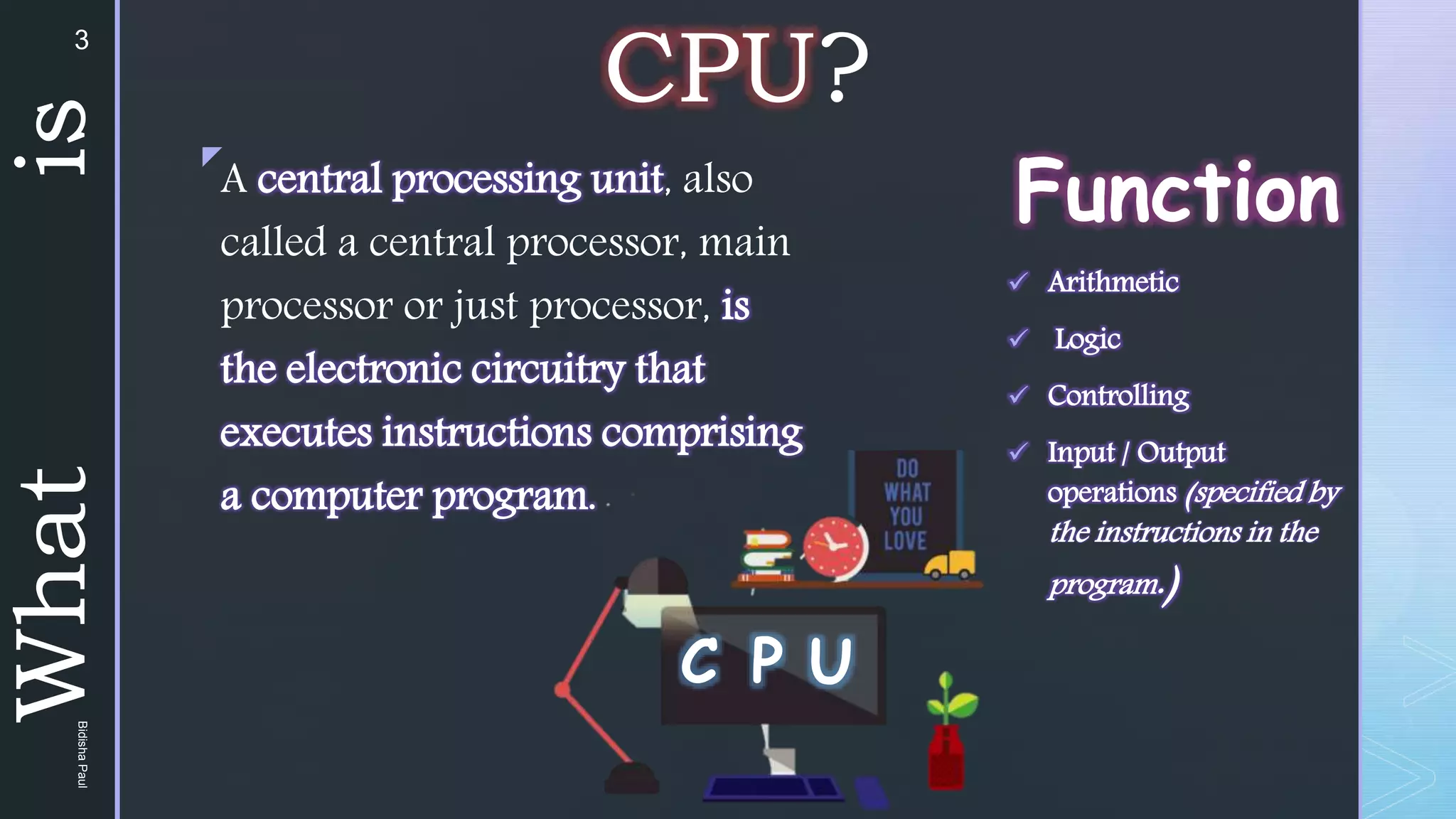 z
What
is
Function
 Arithmetic
 Logic
 Controlling
 Input / Output
operations (specified by
the instructions in the
program.)
A central processing unit, also
called a central processor, main
processor or just processor, is
the electronic circuitry that
executes instructions comprising
a computer program.
C P U
CPU?
3
Bidisha
Paul
 