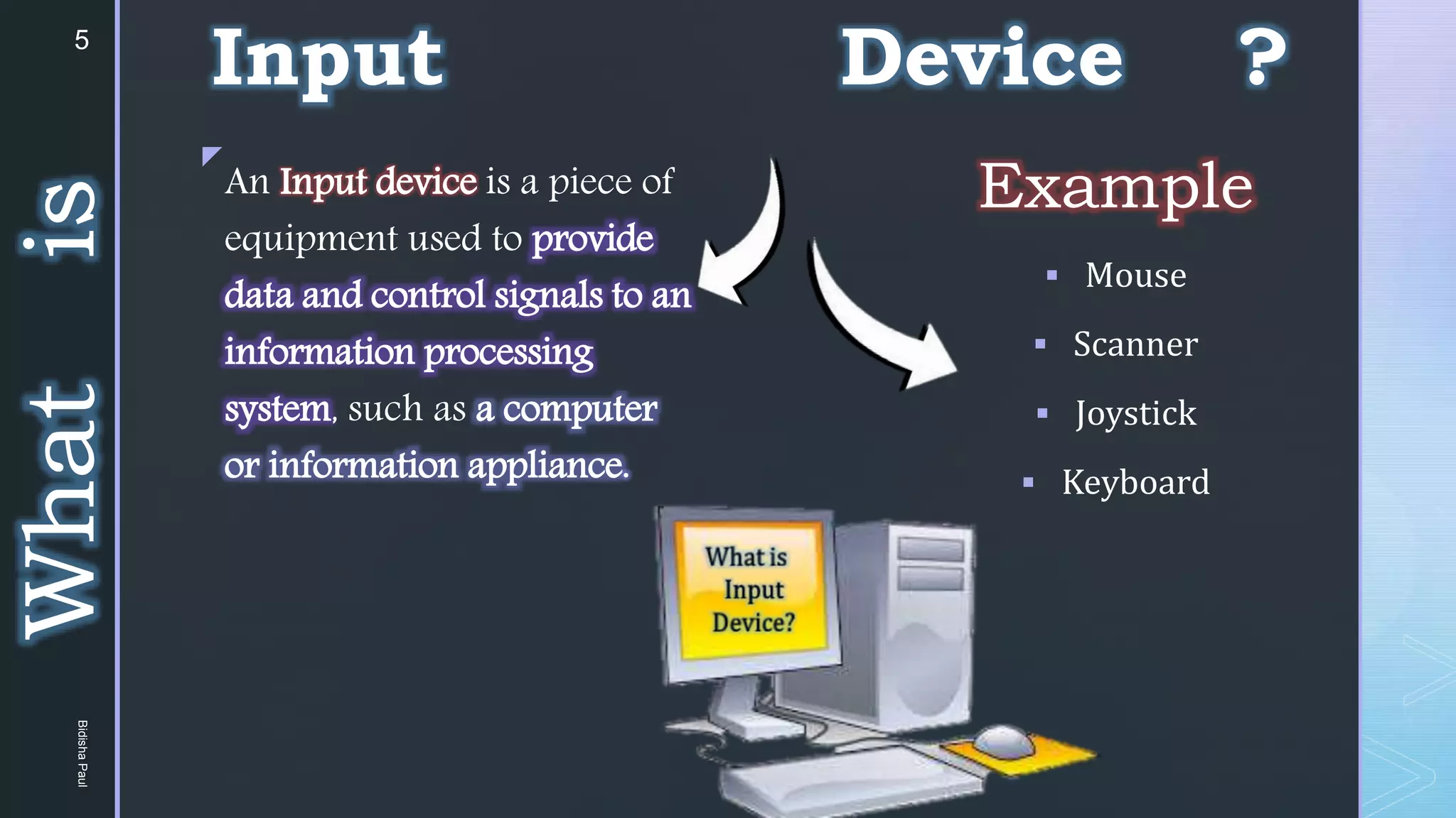 z
Example
 Mouse
 Scanner
 Joystick
 Keyboard
An Input device is a piece of
equipment used to provide
data and control signals to an
information processing
system, such as a computer
or information appliance.
What
is Input Device ?
5
Bidisha
Paul
 