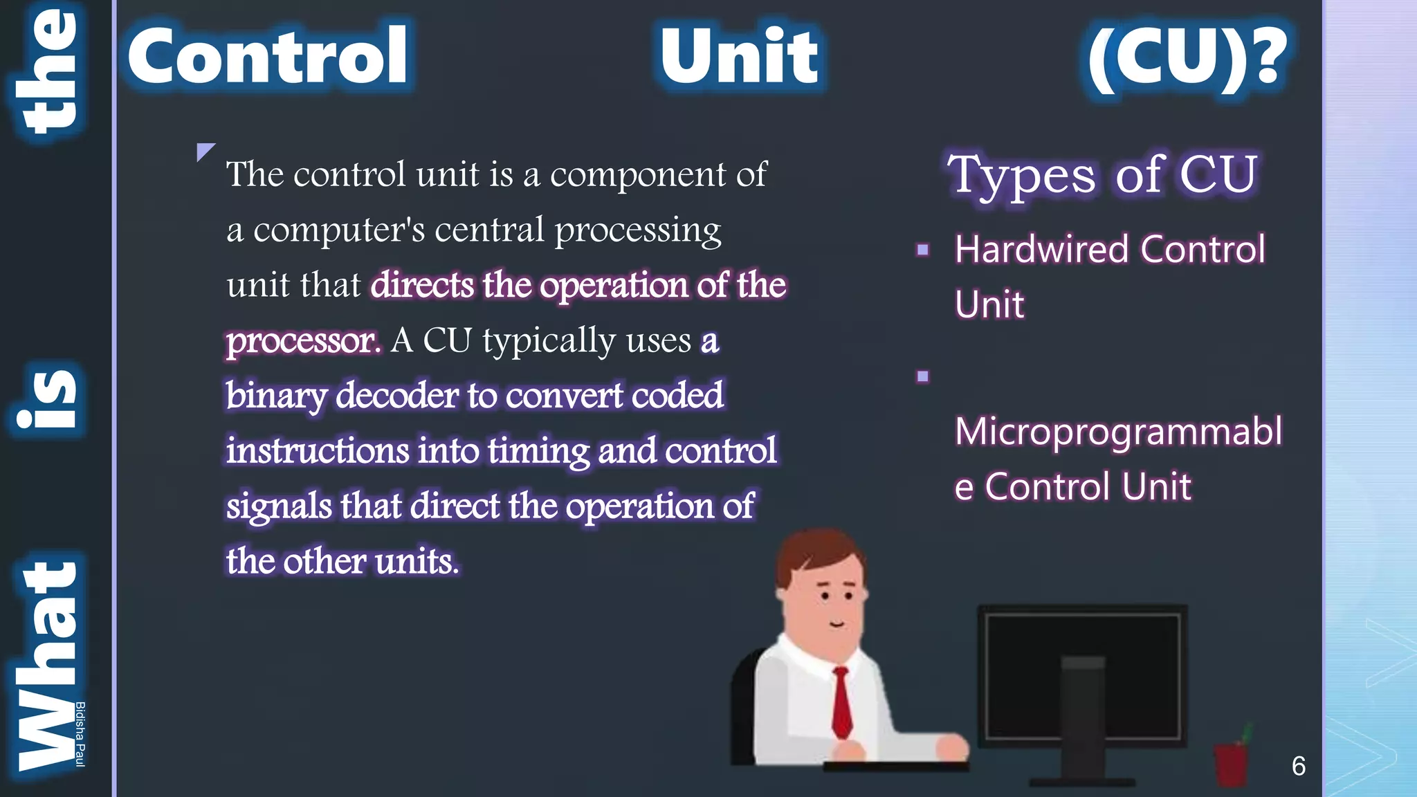 z
What
is
the
Types of CU
 Hardwired Control
Unit

Microprogrammabl
e Control Unit
The control unit is a component of
a computer's central processing
unit that directs the operation of the
processor. A CU typically uses a
binary decoder to convert coded
instructions into timing and control
signals that direct the operation of
the other units.
Control Unit (CU)?
6
Bidisha
Paul
 