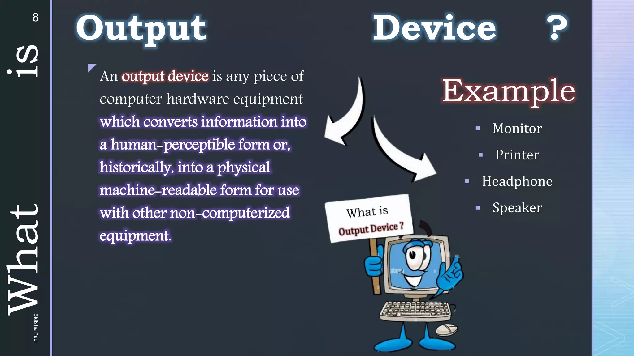z
Example
 Monitor
 Printer
 Headphone
 Speaker
An output device is any piece of
computer hardware equipment
which converts information into
a human-perceptible form or,
historically, into a physical
machine-readable form for use
with other non-computerized
equipment.
What
is Output Device ?
8
Bidisha
Paul
 