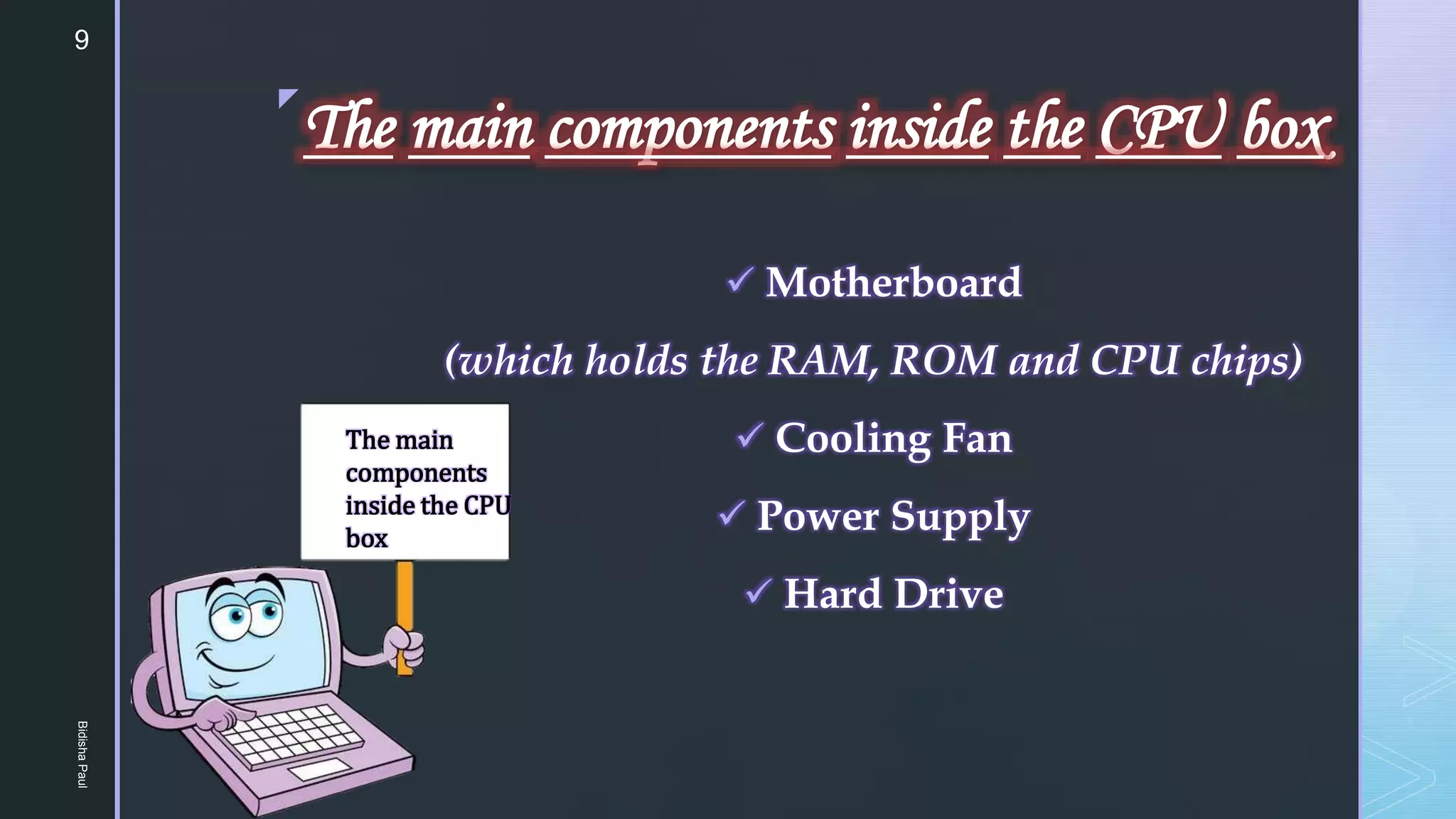 z
The main components inside the CPU box
 Motherboard
(which holds the RAM, ROM and CPU chips)
 Cooling Fan
 Power Supply
 Hard Drive
The main
components
inside the CPU
box
9
Bidisha
Paul
 