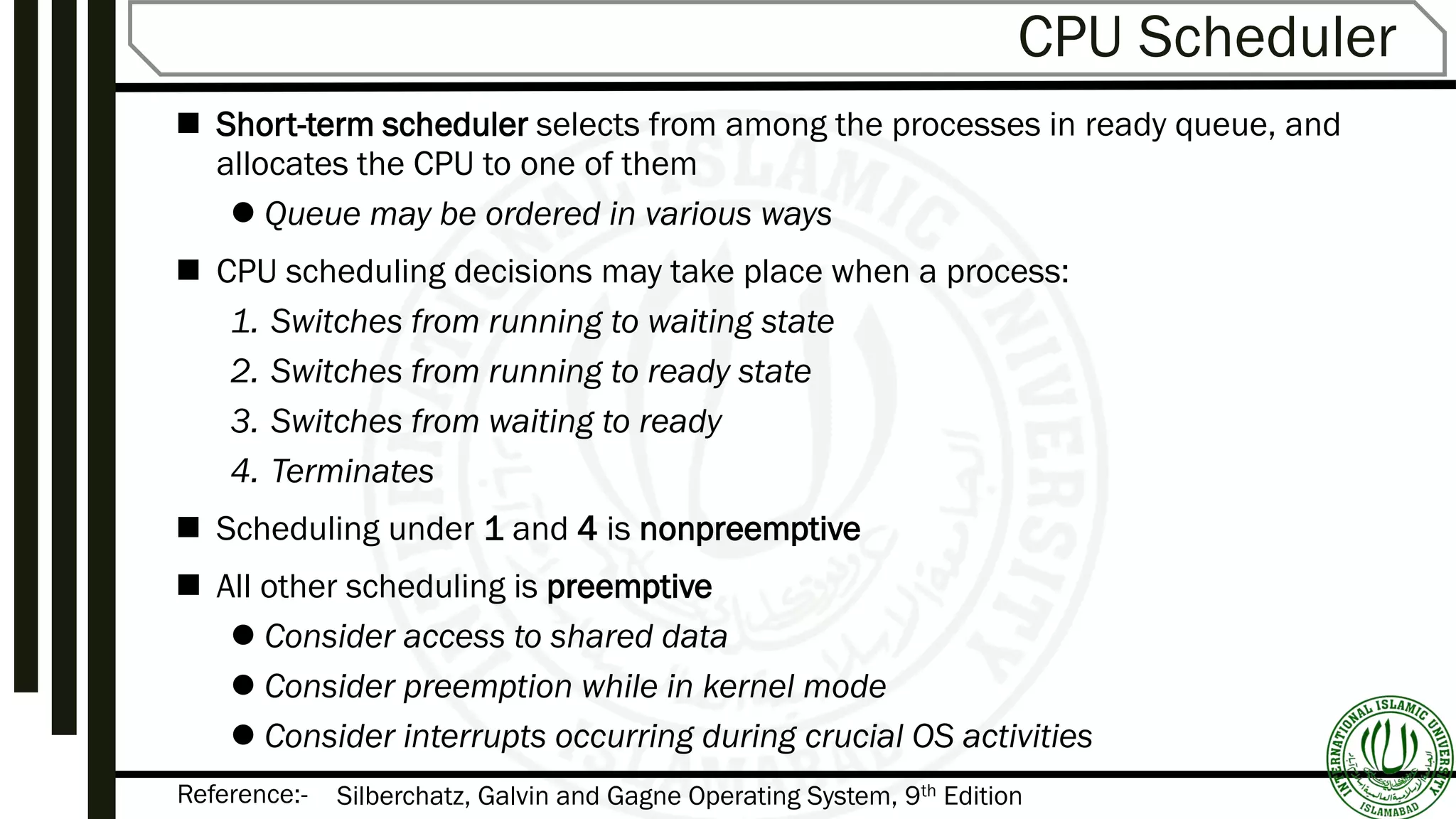 Reference:-
CPU Scheduler
 Short-term scheduler selects from among the processes in ready queue, and
allocates the CPU to one of them
 Queue may be ordered in various ways
 CPU scheduling decisions may take place when a process:
1. Switches from running to waiting state
2. Switches from running to ready state
3. Switches from waiting to ready
4. Terminates
 Scheduling under 1 and 4 is nonpreemptive
 All other scheduling is preemptive
 Consider access to shared data
 Consider preemption while in kernel mode
 Consider interrupts occurring during crucial OS activities
Silberchatz, Galvin and Gagne Operating System, 9th Edition
 