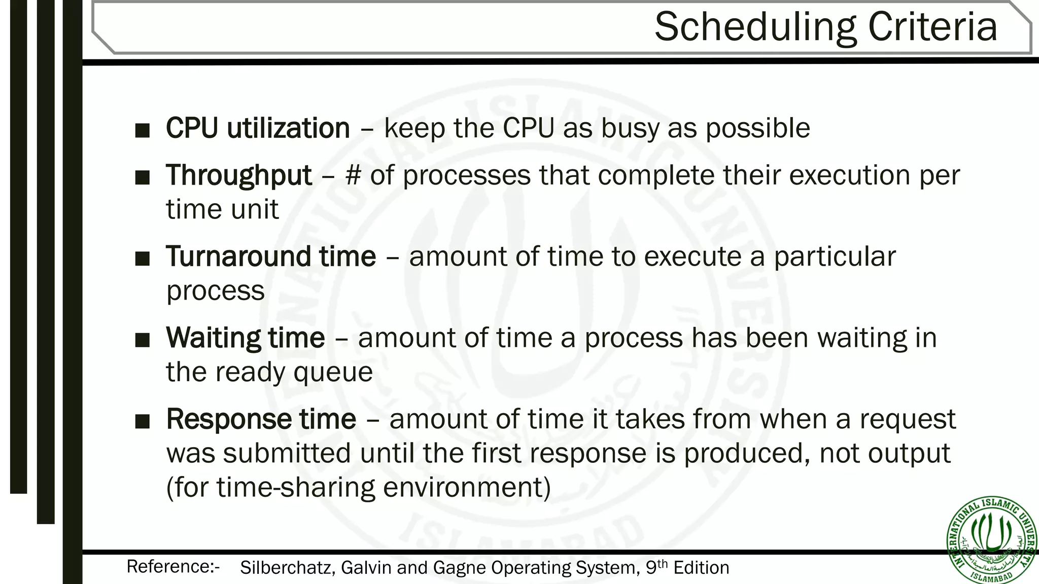 Reference:-
Scheduling Criteria
■ CPU utilization – keep the CPU as busy as possible
■ Throughput – # of processes that complete their execution per
time unit
■ Turnaround time – amount of time to execute a particular
process
■ Waiting time – amount of time a process has been waiting in
the ready queue
■ Response time – amount of time it takes from when a request
was submitted until the first response is produced, not output
(for time-sharing environment)
Silberchatz, Galvin and Gagne Operating System, 9th Edition
 