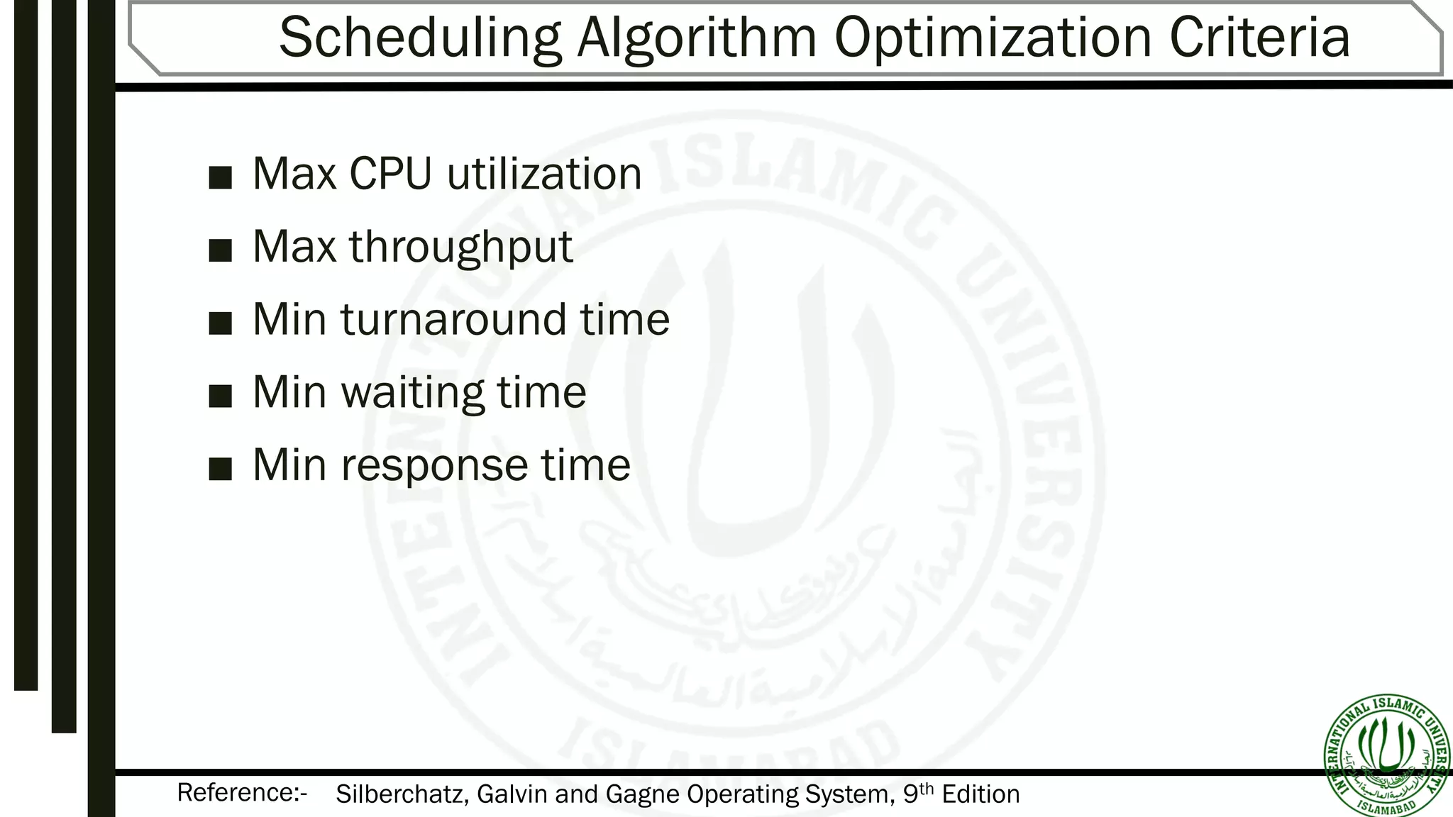 Reference:-
Scheduling Algorithm Optimization Criteria
■ Max CPU utilization
■ Max throughput
■ Min turnaround time
■ Min waiting time
■ Min response time
Silberchatz, Galvin and Gagne Operating System, 9th Edition
 
