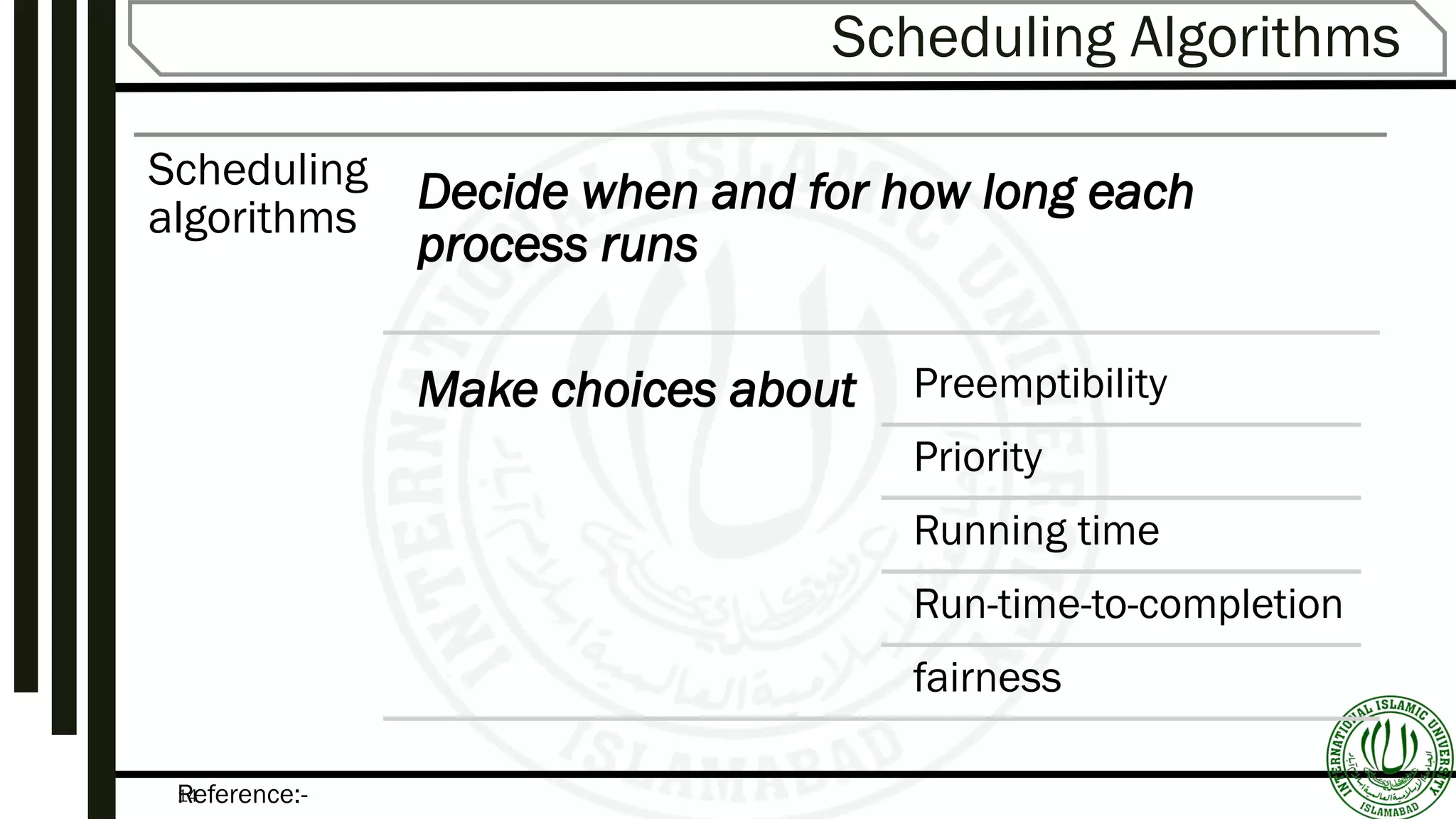 Reference:-14
Scheduling Algorithms
Scheduling
algorithms
Decide when and for how long each
process runs
Make choices about Preemptibility
Priority
Running time
Run-time-to-completion
fairness
 