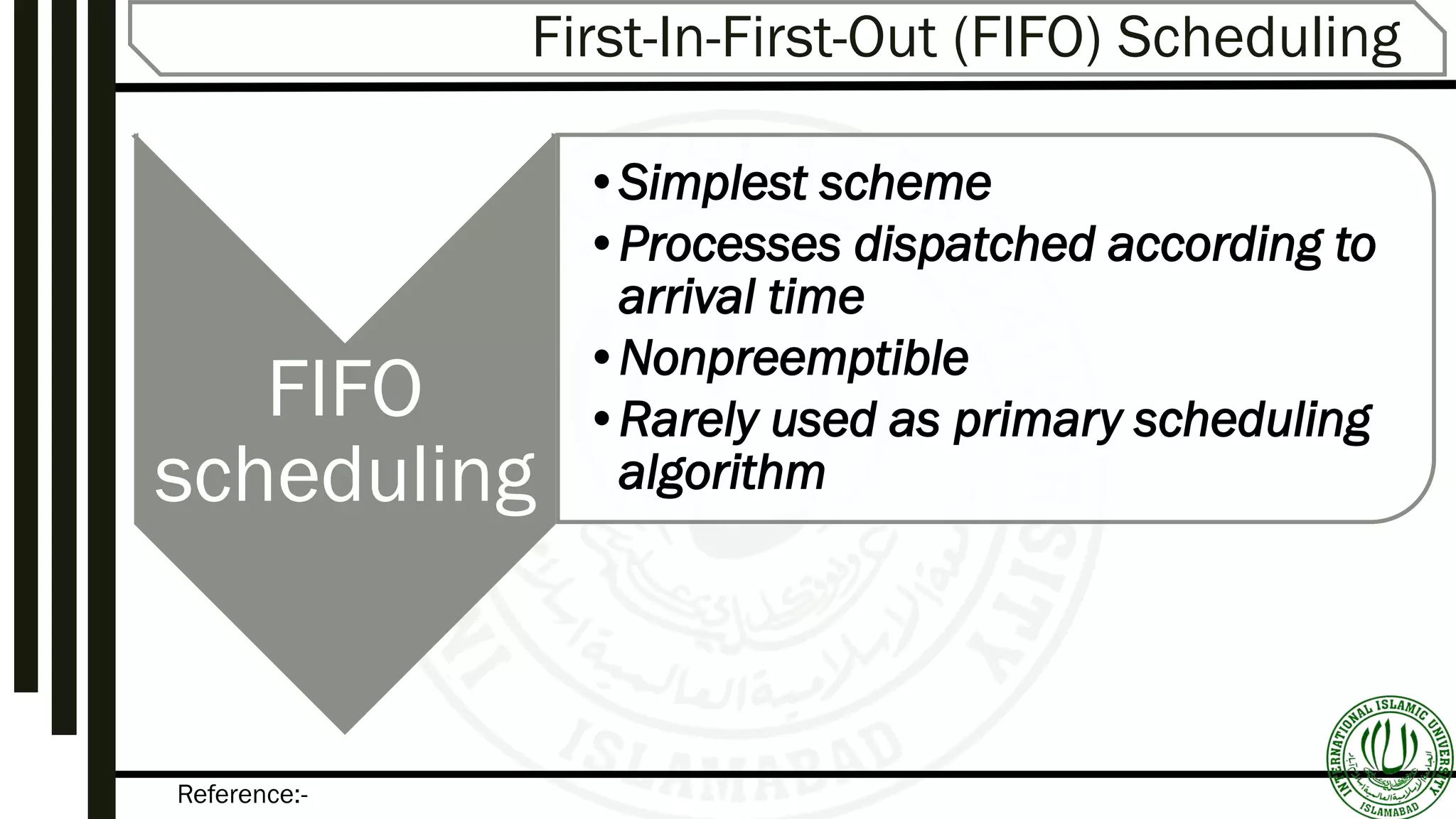 Reference:-
First-In-First-Out (FIFO) Scheduling
FIFO
scheduling
•Simplest scheme
•Processes dispatched according to
arrival time
•Nonpreemptible
•Rarely used as primary scheduling
algorithm
 