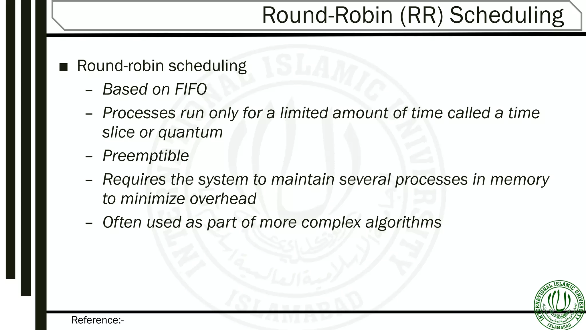 Reference:-
Round-Robin (RR) Scheduling
■ Round-robin scheduling
– Based on FIFO
– Processes run only for a limited amount of time called a time
slice or quantum
– Preemptible
– Requires the system to maintain several processes in memory
to minimize overhead
– Often used as part of more complex algorithms
 
