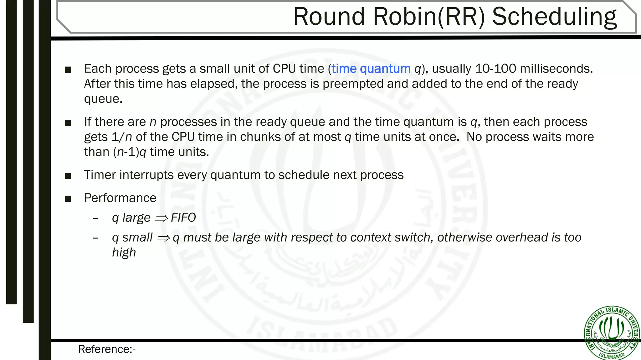 Reference:-
Round Robin(RR) Scheduling
■ Each process gets a small unit of CPU time (time quantum q), usually 10-100 milliseconds.
After this time has elapsed, the process is preempted and added to the end of the ready
queue.
■ If there are n processes in the ready queue and the time quantum is q, then each process
gets 1/n of the CPU time in chunks of at most q time units at once. No process waits more
than (n-1)q time units.
■ Timer interrupts every quantum to schedule next process
■ Performance
– q large  FIFO
– q small  q must be large with respect to context switch, otherwise overhead is too
high
 
