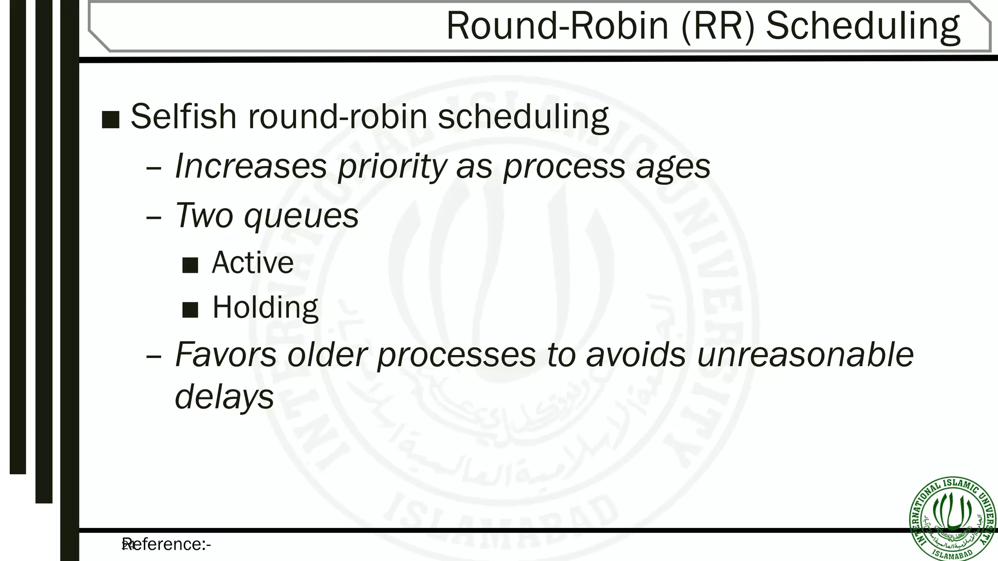 Reference:-24
Round-Robin (RR) Scheduling
■ Selfish round-robin scheduling
– Increases priority as process ages
– Two queues
■ Active
■ Holding
– Favors older processes to avoids unreasonable
delays
 