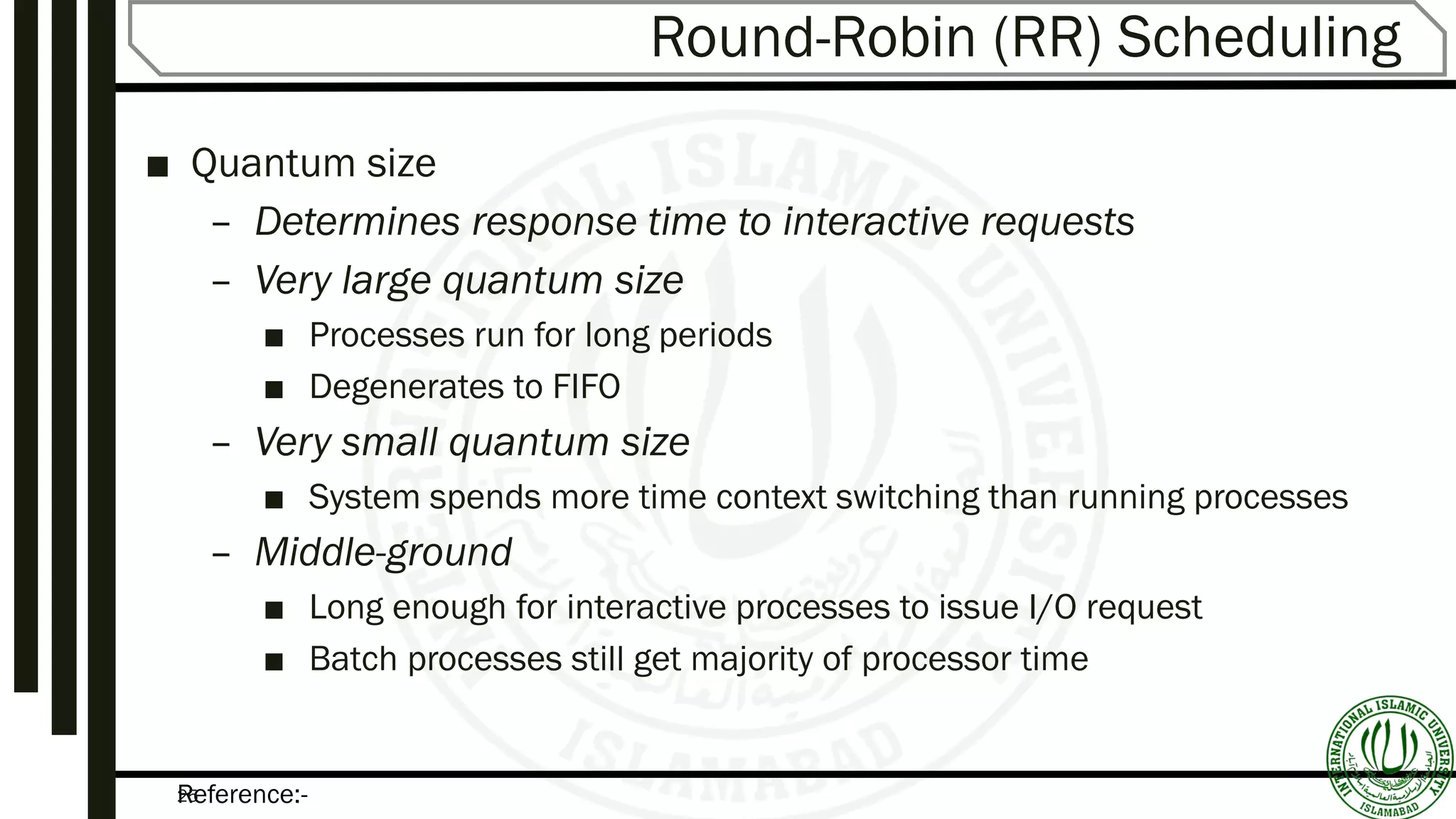 Reference:-25
Round-Robin (RR) Scheduling
■ Quantum size
– Determines response time to interactive requests
– Very large quantum size
■ Processes run for long periods
■ Degenerates to FIFO
– Very small quantum size
■ System spends more time context switching than running processes
– Middle-ground
■ Long enough for interactive processes to issue I/O request
■ Batch processes still get majority of processor time
 
