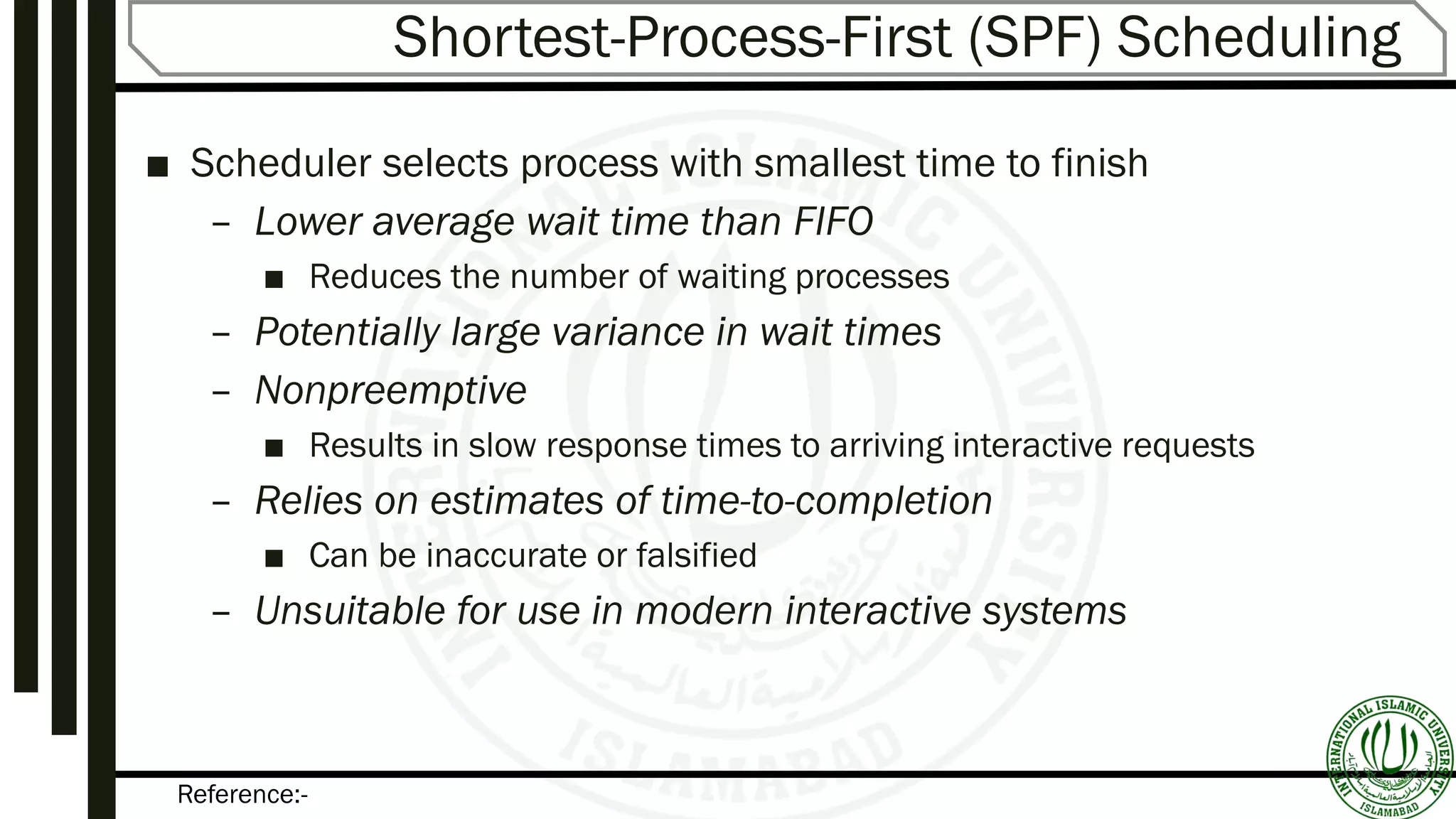 Reference:-
Shortest-Process-First (SPF) Scheduling
■ Scheduler selects process with smallest time to finish
– Lower average wait time than FIFO
■ Reduces the number of waiting processes
– Potentially large variance in wait times
– Nonpreemptive
■ Results in slow response times to arriving interactive requests
– Relies on estimates of time-to-completion
■ Can be inaccurate or falsified
– Unsuitable for use in modern interactive systems
 