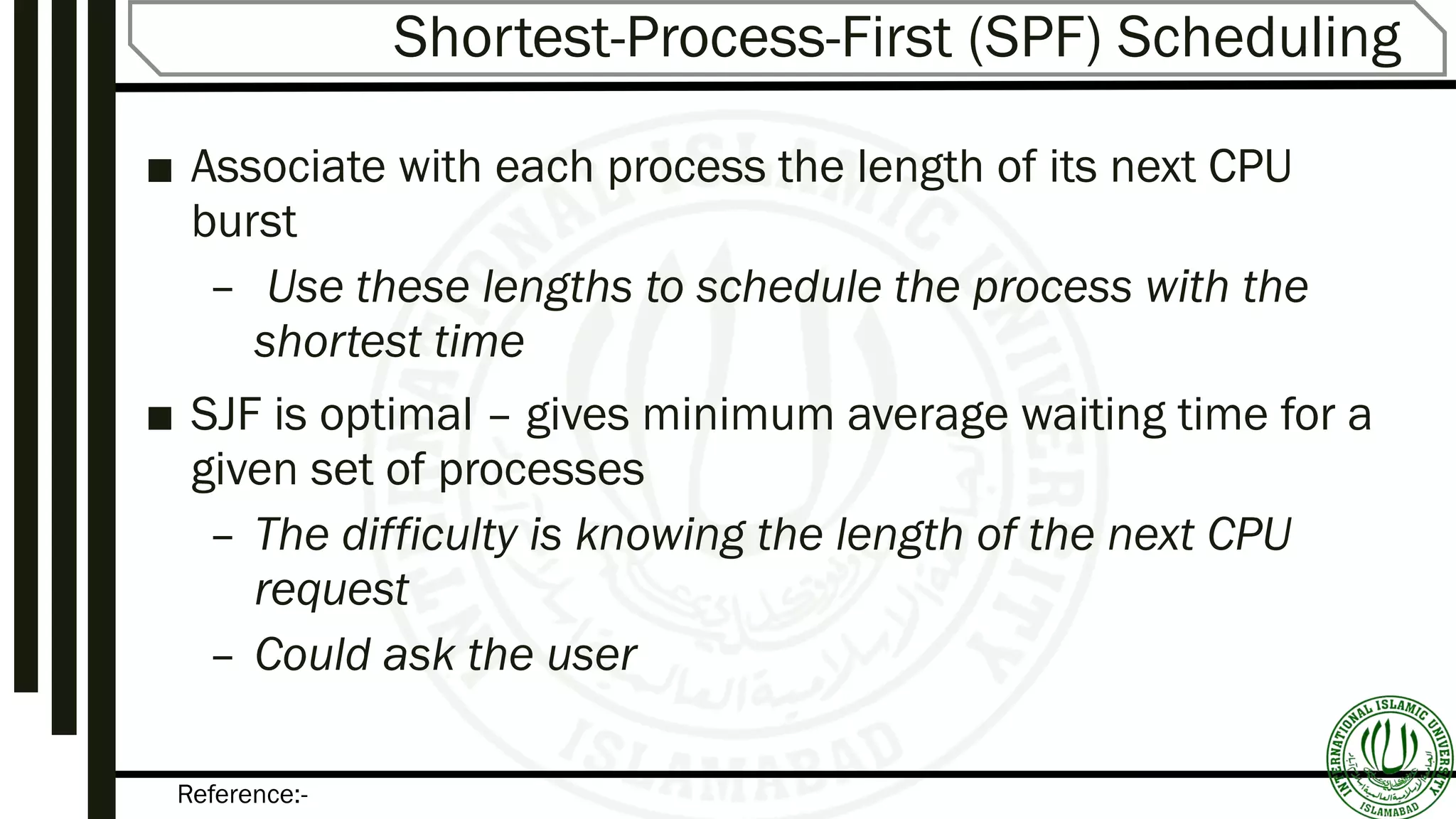 Reference:-
Shortest-Process-First (SPF) Scheduling
■ Associate with each process the length of its next CPU
burst
– Use these lengths to schedule the process with the
shortest time
■ SJF is optimal – gives minimum average waiting time for a
given set of processes
– The difficulty is knowing the length of the next CPU
request
– Could ask the user
 