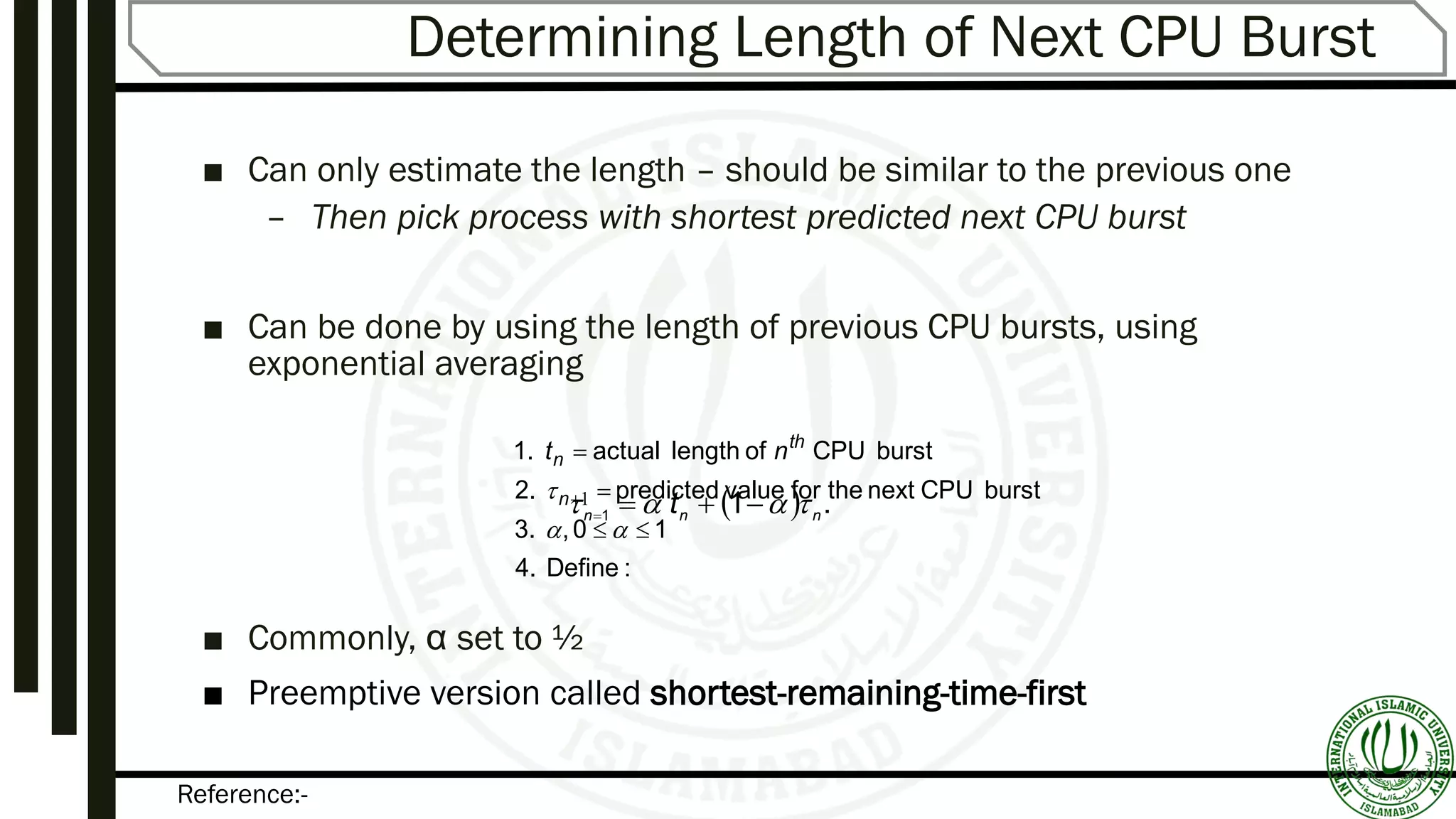 Reference:-
Determining Length of Next CPU Burst
■ Can only estimate the length – should be similar to the previous one
– Then pick process with shortest predicted next CPU burst
■ Can be done by using the length of previous CPU bursts, using
exponential averaging
■ Commonly, α set to ½
■ Preemptive version called shortest-remaining-time-first
:Define4.
10,3.
burstCPUnexttheforvaluepredicted2.
burstCPUoflengthactual1.





 1n
th
n nt
  .11 nnn t  
 