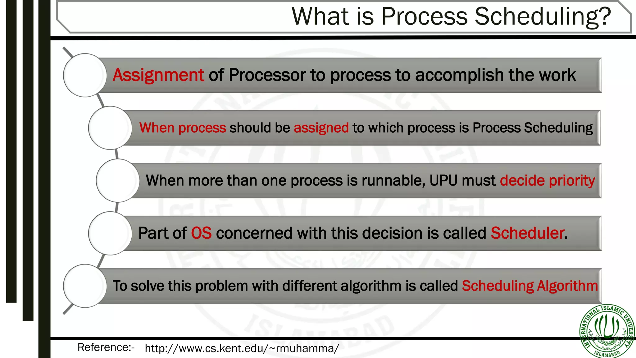 Reference:-
What is Process Scheduling?
Assignment of Processor to process to accomplish the work
When process should be assigned to which process is Process Scheduling
When more than one process is runnable, UPU must decide priority
Part of OS concerned with this decision is called Scheduler.
To solve this problem with different algorithm is called Scheduling Algorithm
http://www.cs.kent.edu/~rmuhamma/
 