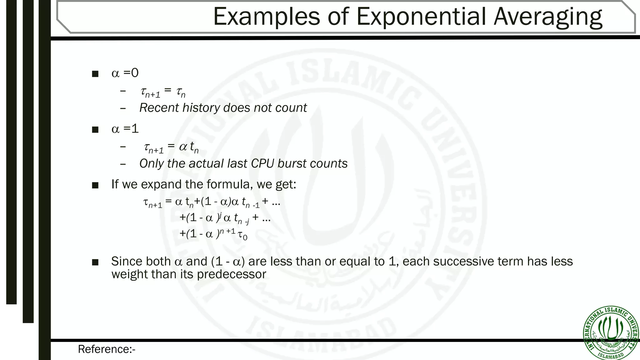 Reference:-
Examples of Exponential Averaging
■  =0
– n+1 = n
– Recent history does not count
■  =1
– n+1 =  tn
– Only the actual last CPU burst counts
■ If we expand the formula, we get:
n+1 =  tn+(1 - ) tn -1 + …
+(1 -  )j  tn -j + …
+(1 -  )n +1 0
■ Since both  and (1 - ) are less than or equal to 1, each successive term has less
weight than its predecessor
 