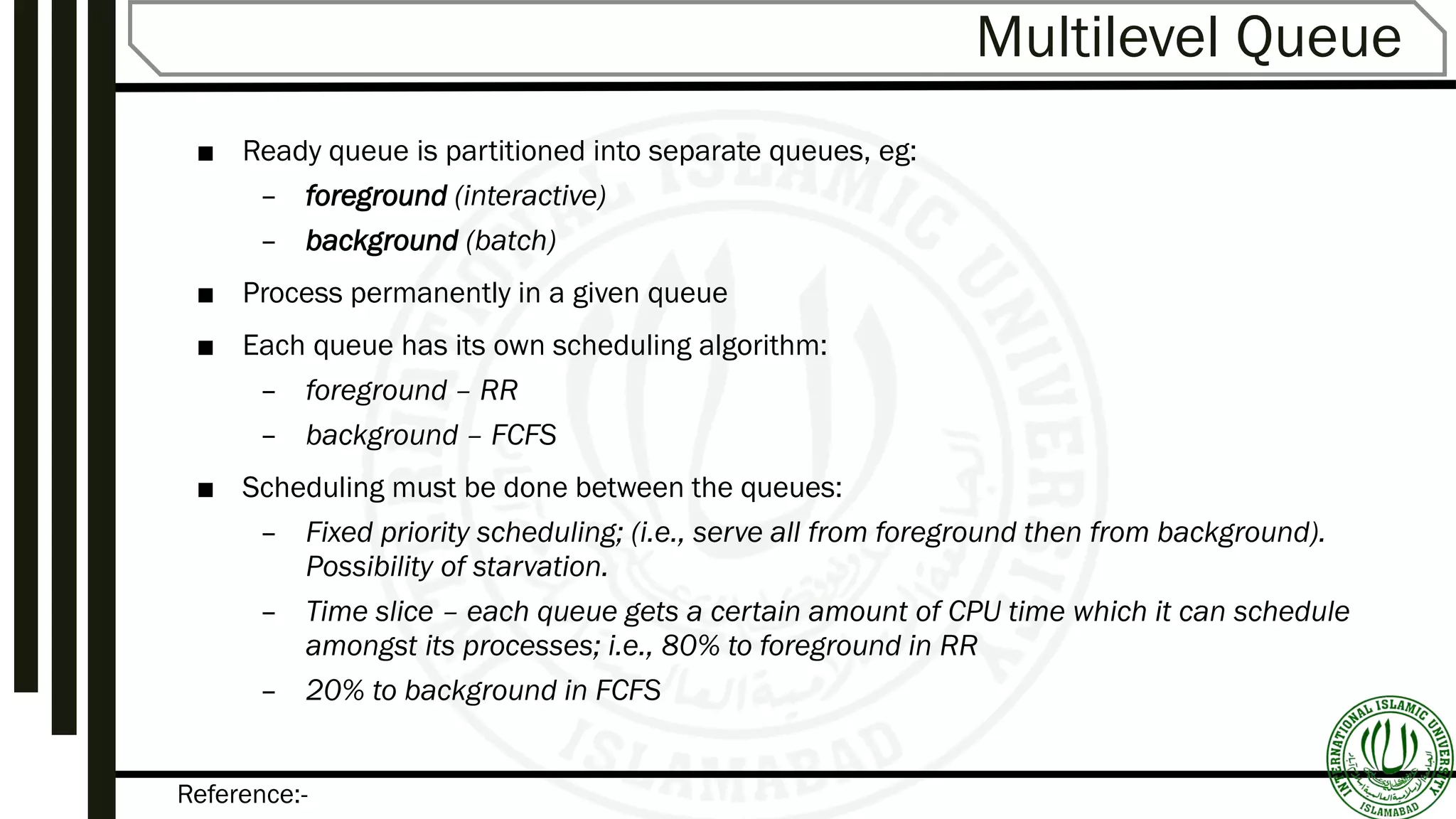 Reference:-
Multilevel Queue
■ Ready queue is partitioned into separate queues, eg:
– foreground (interactive)
– background (batch)
■ Process permanently in a given queue
■ Each queue has its own scheduling algorithm:
– foreground – RR
– background – FCFS
■ Scheduling must be done between the queues:
– Fixed priority scheduling; (i.e., serve all from foreground then from background).
Possibility of starvation.
– Time slice – each queue gets a certain amount of CPU time which it can schedule
amongst its processes; i.e., 80% to foreground in RR
– 20% to background in FCFS
 