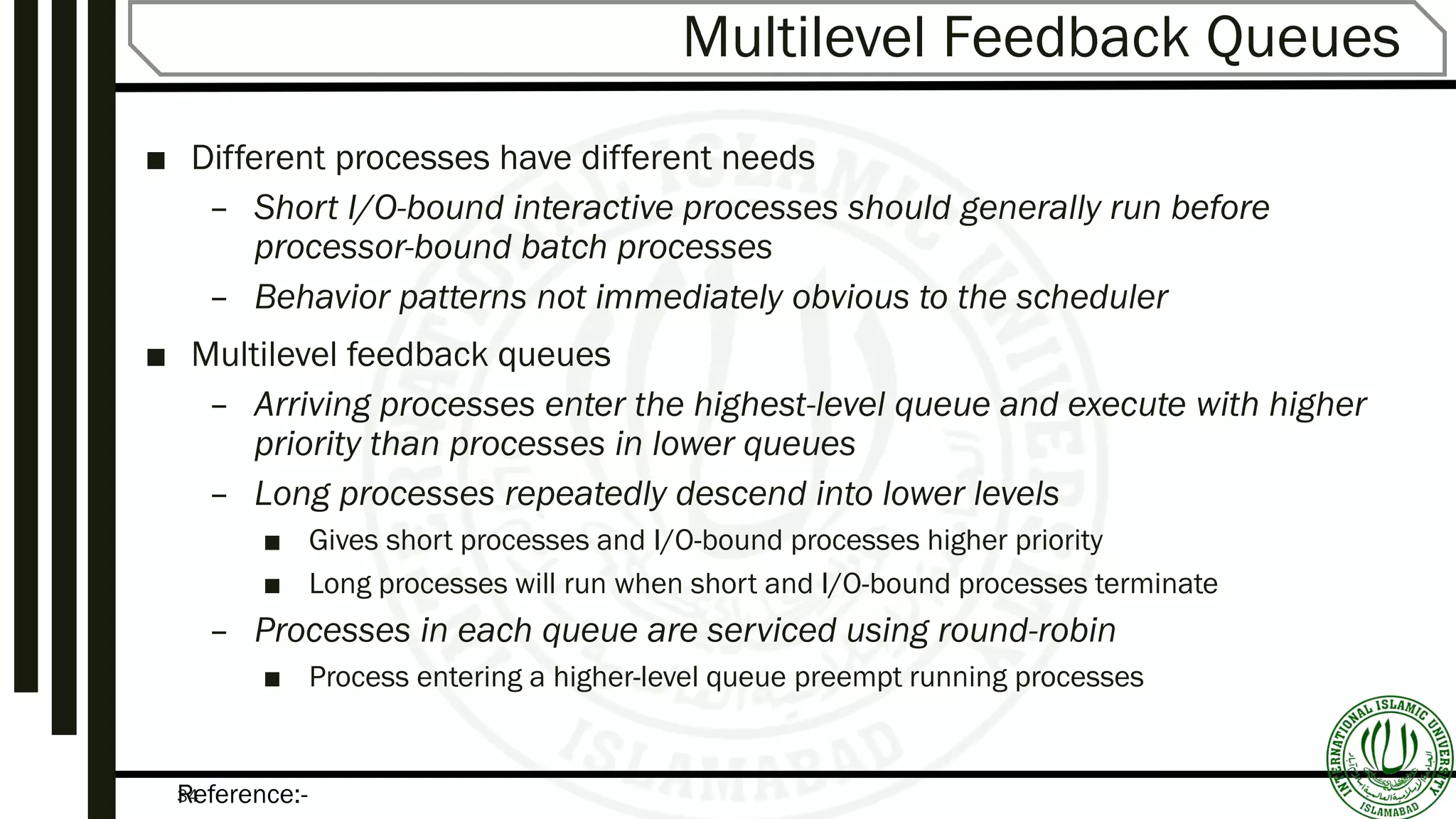 Reference:-34
Multilevel Feedback Queues
■ Different processes have different needs
– Short I/O-bound interactive processes should generally run before
processor-bound batch processes
– Behavior patterns not immediately obvious to the scheduler
■ Multilevel feedback queues
– Arriving processes enter the highest-level queue and execute with higher
priority than processes in lower queues
– Long processes repeatedly descend into lower levels
■ Gives short processes and I/O-bound processes higher priority
■ Long processes will run when short and I/O-bound processes terminate
– Processes in each queue are serviced using round-robin
■ Process entering a higher-level queue preempt running processes
 