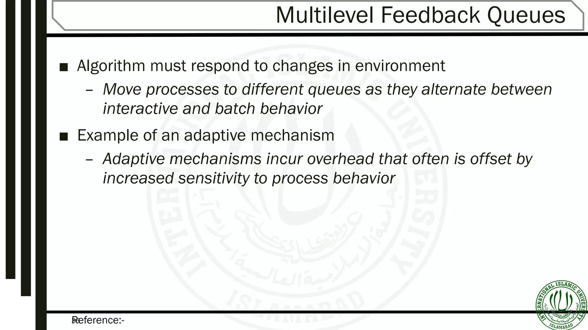 Reference:-35
Multilevel Feedback Queues
■ Algorithm must respond to changes in environment
– Move processes to different queues as they alternate between
interactive and batch behavior
■ Example of an adaptive mechanism
– Adaptive mechanisms incur overhead that often is offset by
increased sensitivity to process behavior
 