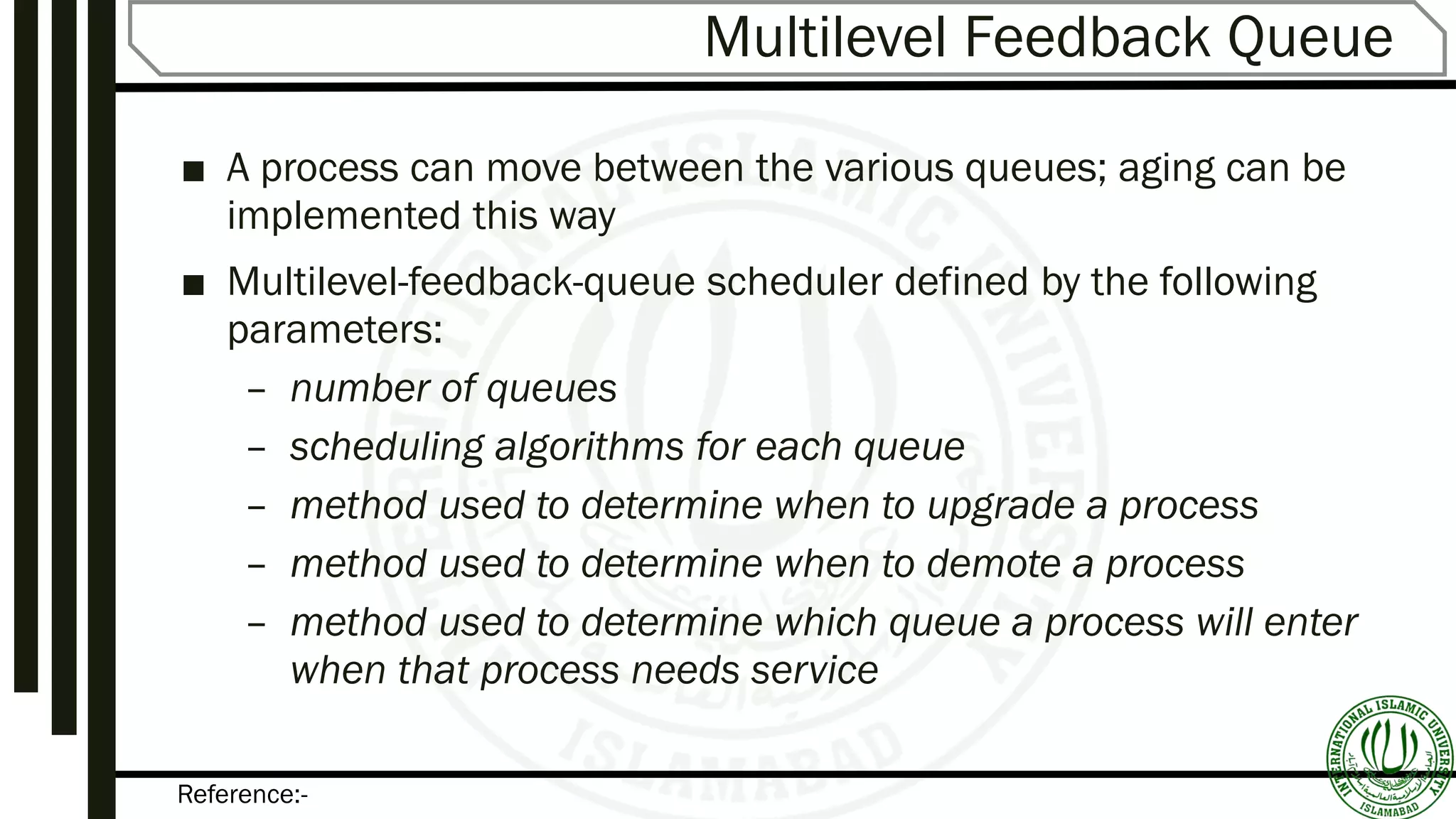 Reference:-
Multilevel Feedback Queue
■ A process can move between the various queues; aging can be
implemented this way
■ Multilevel-feedback-queue scheduler defined by the following
parameters:
– number of queues
– scheduling algorithms for each queue
– method used to determine when to upgrade a process
– method used to determine when to demote a process
– method used to determine which queue a process will enter
when that process needs service
 