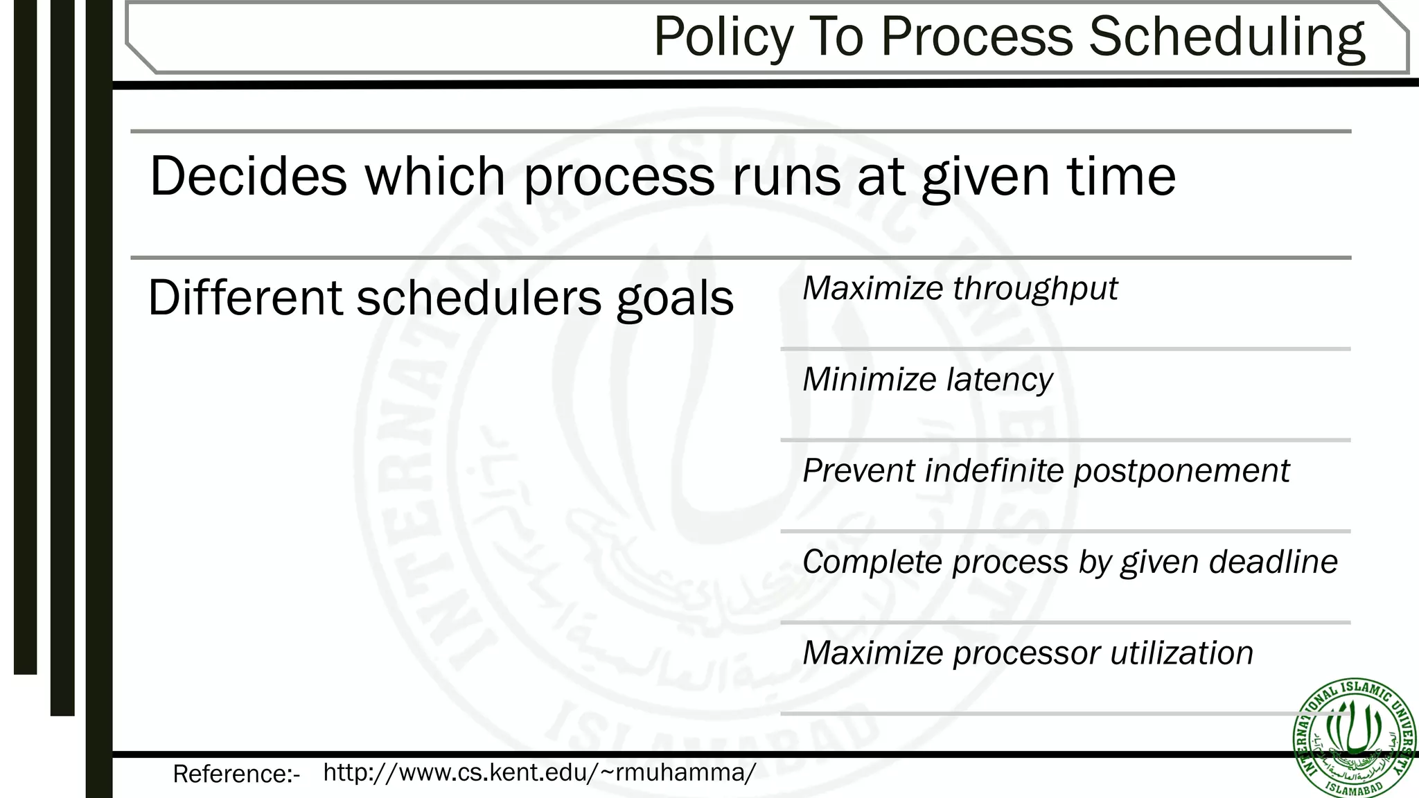 Reference:-
Policy To Process Scheduling
Decides which process runs at given time
Different schedulers goals Maximize throughput
Minimize latency
Prevent indefinite postponement
Complete process by given deadline
Maximize processor utilization
http://www.cs.kent.edu/~rmuhamma/
 
