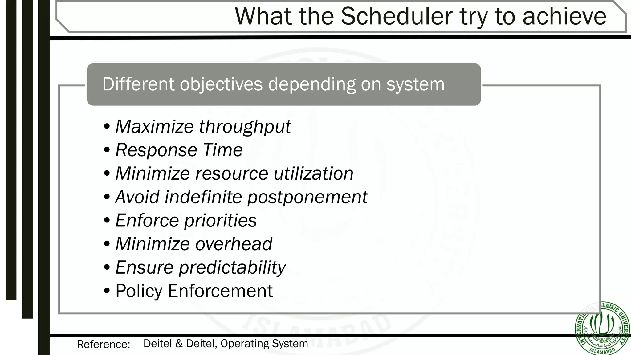 Reference:-
What the Scheduler try to achieve
•Maximize throughput
•Response Time
•Minimize resource utilization
•Avoid indefinite postponement
•Enforce priorities
•Minimize overhead
•Ensure predictability
•Policy Enforcement
Different objectives depending on system
Deitel & Deitel, Operating System
 