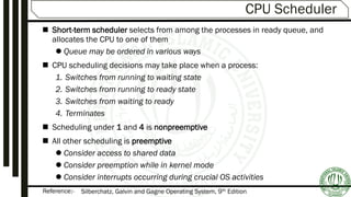Reference:-
CPU Scheduler
 Short-term scheduler selects from among the processes in ready queue, and
allocates the CPU to one of them
 Queue may be ordered in various ways
 CPU scheduling decisions may take place when a process:
1. Switches from running to waiting state
2. Switches from running to ready state
3. Switches from waiting to ready
4. Terminates
 Scheduling under 1 and 4 is nonpreemptive
 All other scheduling is preemptive
 Consider access to shared data
 Consider preemption while in kernel mode
 Consider interrupts occurring during crucial OS activities
Silberchatz, Galvin and Gagne Operating System, 9th Edition
 