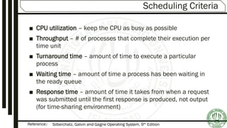 Reference:-
Scheduling Criteria
■ CPU utilization – keep the CPU as busy as possible
■ Throughput – # of processes that complete their execution per
time unit
■ Turnaround time – amount of time to execute a particular
process
■ Waiting time – amount of time a process has been waiting in
the ready queue
■ Response time – amount of time it takes from when a request
was submitted until the first response is produced, not output
(for time-sharing environment)
Silberchatz, Galvin and Gagne Operating System, 9th Edition
 